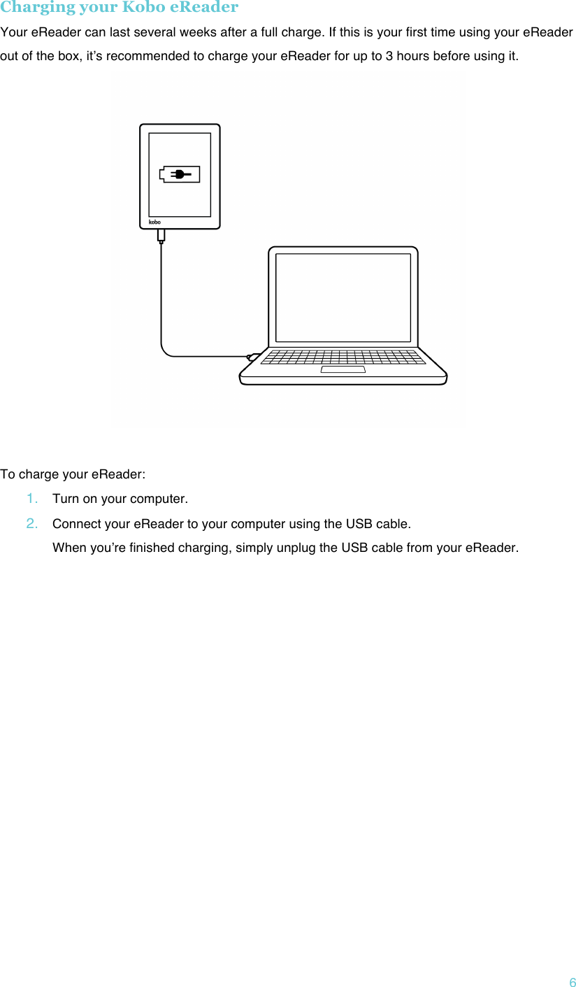 !6 Charging your Kobo eReader Your eReader can last several weeks after a full charge. If this is your first time using your eReader out of the box, itʼs recommended to charge your eReader for up to 3 hours before using it.   !To charge your eReader: 1. Turn on your computer.!2. Connect your eReader to your computer using the USB cable. When youʼre finished charging, simply unplug the USB cable from your eReader.!!    