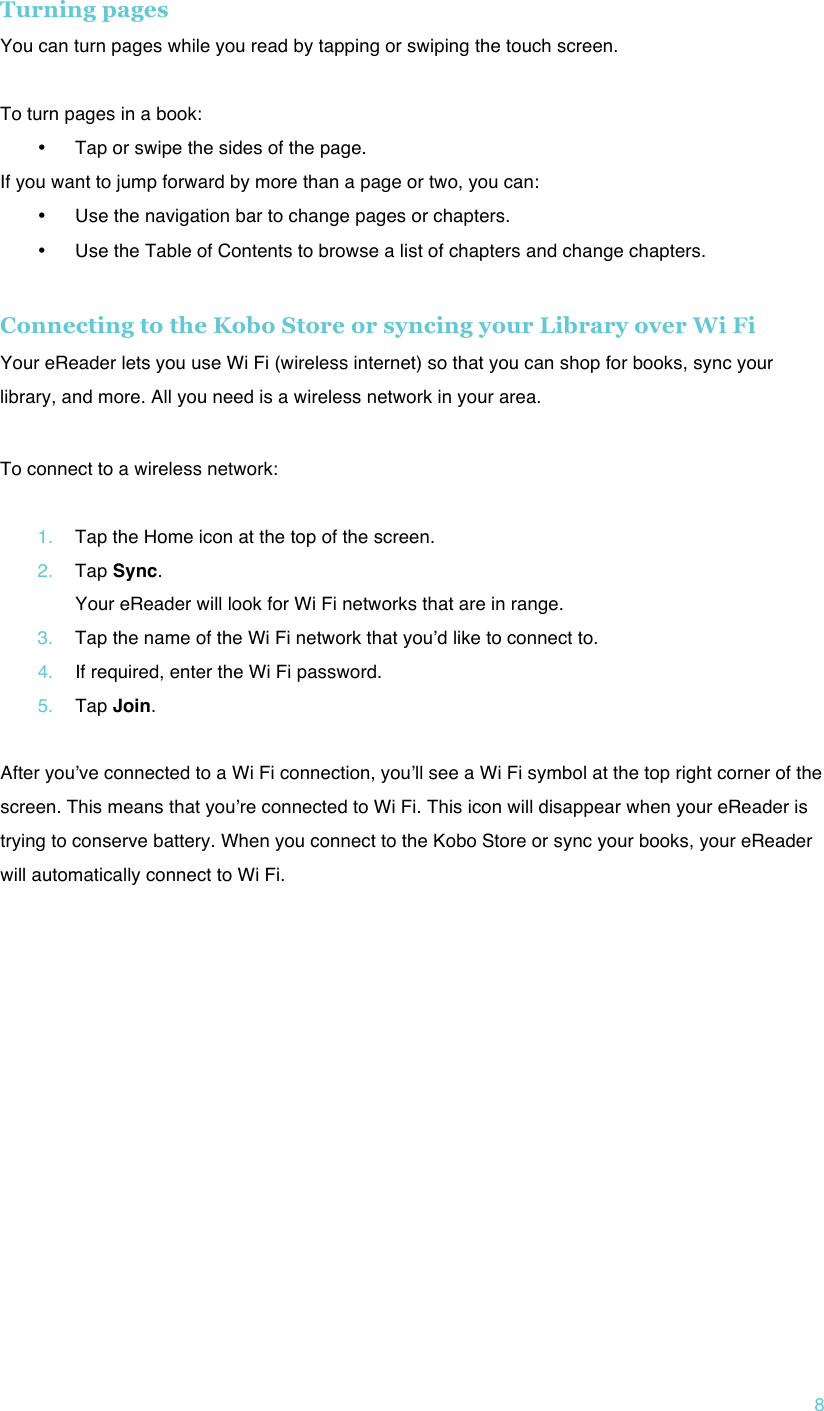 !8 Turning pages  You can turn pages while you read by tapping or swiping the touch screen.  To turn pages in a book: • Tap or swipe the sides of the page.  If you want to jump forward by more than a page or two, you can: • Use the navigation bar to change pages or chapters. • Use the Table of Contents to browse a list of chapters and change chapters.  Connecting to the Kobo Store or syncing your Library over Wi Fi Your eReader lets you use Wi Fi (wireless internet) so that you can shop for books, sync your library, and more. All you need is a wireless network in your area. ! To connect to a wireless network:  1. Tap the Home icon at the top of the screen. 2. Tap Sync. Your eReader will look for Wi Fi networks that are in range. 3. Tap the name of the Wi Fi network that youʼd like to connect to. 4. If required, enter the Wi Fi password. 5. Tap Join.  After youʼve connected to a Wi Fi connection, youʼll see a Wi Fi symbol at the top right corner of the screen. This means that youʼre connected to Wi Fi. This icon will disappear when your eReader is trying to conserve battery. When you connect to the Kobo Store or sync your books, your eReader will automatically connect to Wi Fi.    