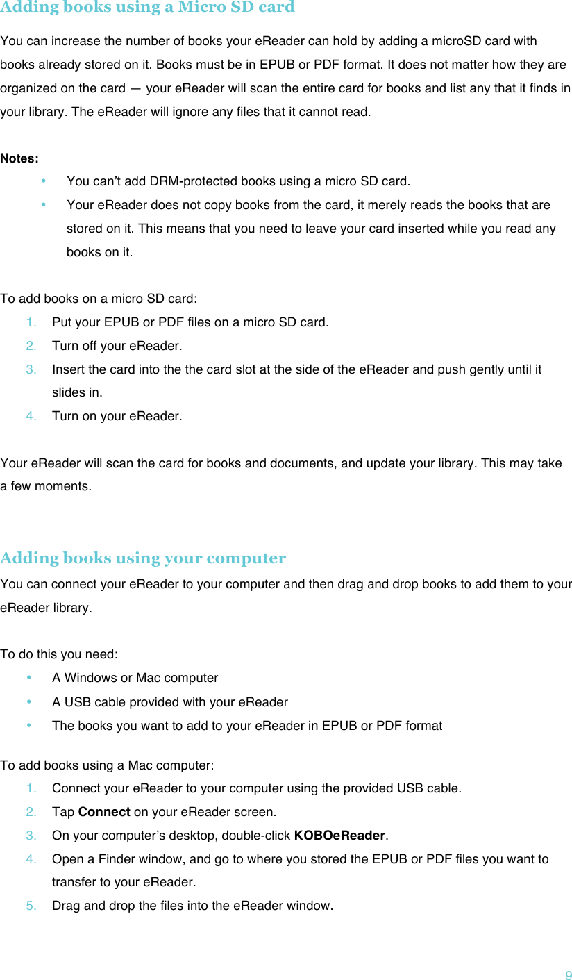 !9 Adding books using a Micro SD card  You can increase the number of books your eReader can hold by adding a microSD card with books already stored on it. Books must be in EPUB or PDF format. It does not matter how they are organized on the card — your eReader will scan the entire card for books and list any that it finds in your library. The eReader will ignore any files that it cannot read.  Notes: • You canʼt add DRM-protected books using a micro SD card. • Your eReader does not copy books from the card, it merely reads the books that are stored on it. This means that you need to leave your card inserted while you read any books on it.  To add books on a micro SD card: 1. Put your EPUB or PDF files on a micro SD card. 2. Turn off your eReader. 3. Insert the card into the the card slot at the side of the eReader and push gently until it slides in. 4. Turn on your eReader.  Your eReader will scan the card for books and documents, and update your library. This may take a few moments.   Adding books using your computer You can connect your eReader to your computer and then drag and drop books to add them to your eReader library.  To do this you need: • A Windows or Mac computer • A USB cable provided with your eReader • The books you want to add to your eReader in EPUB or PDF format  To add books using a Mac computer: 1. Connect your eReader to your computer using the provided USB cable. 2. Tap Connect on your eReader screen. 3. On your computerʼs desktop, double-click KOBOeReader. 4. Open a Finder window, and go to where you stored the EPUB or PDF files you want to transfer to your eReader. 5. Drag and drop the files into the eReader window. 