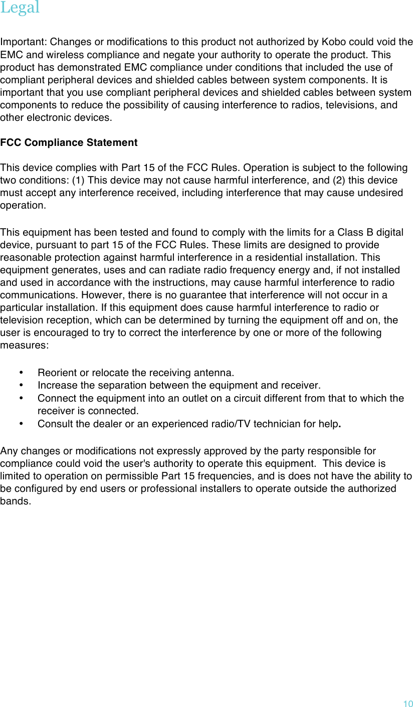 !10 Legal  Important:  Changes or modifications to this product not authorized by Kobo could void the EMC and wireless compliance and negate your authority to operate the product. This product has demonstrated EMC compliance under conditions that included the use of compliant peripheral devices and shielded cables between system components. It is important that you use compliant peripheral devices and shielded cables between system components to reduce the possibility of causing interference to radios, televisions, and other electronic devices.  FCC Compliance Statement   This device complies with Part 15 of the FCC Rules. Operation is subject to the following two conditions: (1) This device may not cause harmful interference, and (2) this device must accept any interference received, including interference that may cause undesired operation. This equipment has been tested and found to comply with the limits for a Class B digital device, pursuant to part 15 of the FCC Rules. These limits are designed to provide reasonable protection against harmful interference in a residential installation. This equipment generates, uses and can radiate radio frequency energy and, if not installed and used in accordance with the instructions, may cause harmful interference to radio communications. However, there is no guarantee that interference will not occur in a particular installation. If this equipment does cause harmful interference to radio or television reception, which can be determined by turning the equipment off and on, the user is encouraged to try to correct the interference by one or more of the following measures: • Reorient or relocate the receiving antenna. • Increase the separation between the equipment and receiver. • Connect the equipment into an outlet on a circuit different from that to which the receiver is connected. • Consult the dealer or an experienced radio/TV technician for help. Any changes or modifications not expressly approved by the party responsible for compliance could void the user&apos;s authority to operate this equipment.  This device is limited to operation on permissible Part 15 frequencies, and is does not have the ability to be configured by end users or professional installers to operate outside the authorized bands.    