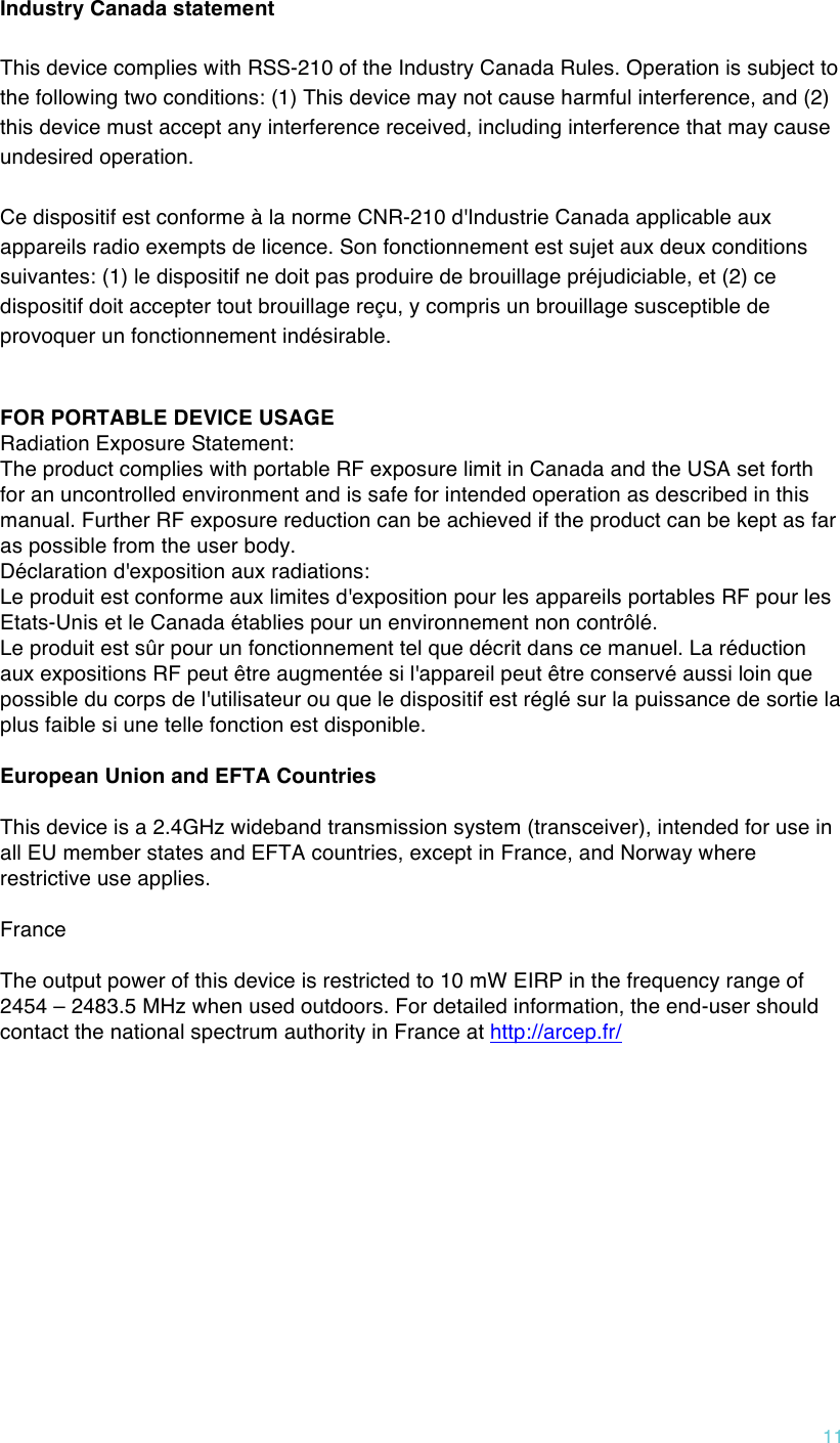 !11 Industry Canada statement This device complies with RSS-210 of the Industry Canada Rules. Operation is subject to the following two conditions: (1) This device may not cause harmful interference, and (2) this device must accept any interference received, including interference that may cause undesired operation. Ce dispositif est conforme à la norme CNR-210 d&apos;Industrie Canada applicable aux appareils radio exempts de licence. Son fonctionnement est sujet aux deux conditions suivantes: (1) le dispositif ne doit pas produire de brouillage préjudiciable, et (2) ce dispositif doit accepter tout brouillage reçu, y compris un brouillage susceptible de provoquer un fonctionnement indésirable.   FOR PORTABLE DEVICE USAGE Radiation Exposure Statement: The product complies with portable RF exposure limit in Canada and the USA set forth for an uncontrolled environment and is safe for intended operation as described in this manual. Further RF exposure reduction can be achieved if the product can be kept as far as possible from the user body. Déclaration d&apos;exposition aux radiations: Le produit est conforme aux limites d&apos;exposition pour les appareils portables RF pour les Etats-Unis et le Canada établies pour un environnement non contrôlé. Le produit est sûr pour un fonctionnement tel que décrit dans ce manuel. La réduction aux expositions RF peut être augmentée si l&apos;appareil peut être conservé aussi loin que possible du corps de l&apos;utilisateur ou que le dispositif est réglé sur la puissance de sortie la plus faible si une telle fonction est disponible.  European Union and EFTA Countries  This device is a 2.4GHz wideband transmission system (transceiver), intended for use in all EU member states and EFTA countries, except in France, and Norway where restrictive use applies.  France  The output power of this device is restricted to 10 mW EIRP in the frequency range of 2454 – 2483.5 MHz when used outdoors. For detailed information, the end-user should contact the national spectrum authority in France at http://arcep.fr/     