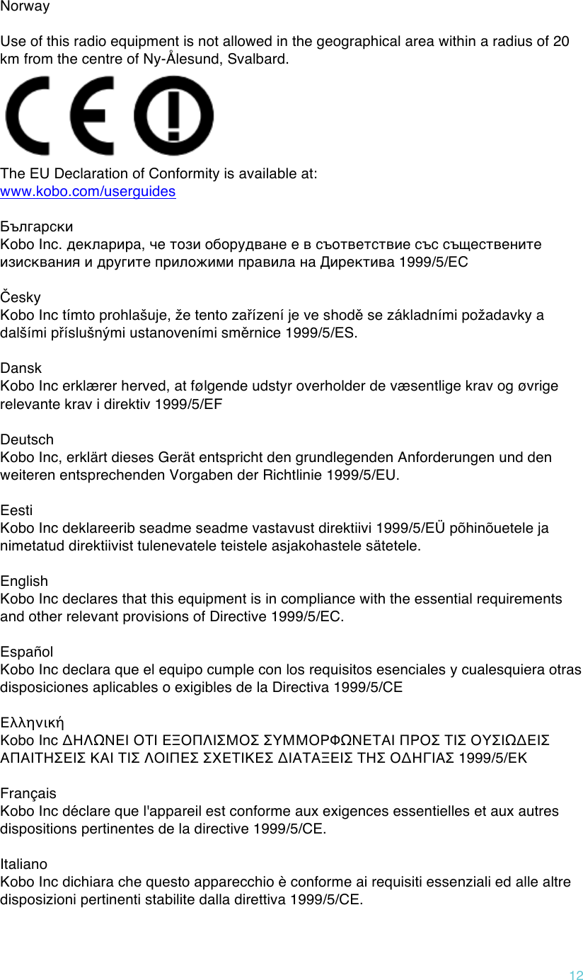 !12  Norway  Use of this radio equipment is not allowed in the geographical area within a radius of 20 km from the centre of Ny-Ålesund, Svalbard.  The EU Declaration of Conformity is available at: www.kobo.com/userguides  Български  Kobo Inc. декларира, че този оборудване е в съответствие със съществените изисквания и другите приложими правила на Директива 1999/5/ЕС  Česky  Kobo Inc tímto prohlašuje, že tento zařízení je ve shodě se základními požadavky a dalšími příslušnými ustanoveními směrnice 1999/5/ES.  Dansk Kobo Inc erklærer herved, at følgende udstyr overholder de væsentlige krav og øvrige relevante krav i direktiv 1999/5/EF  Deutsch Kobo Inc, erklärt dieses Gerät entspricht den grundlegenden Anforderungen und den weiteren entsprechenden Vorgaben der Richtlinie 1999/5/EU.  Eesti Kobo Inc deklareerib seadme seadme vastavust direktiivi 1999/5/EÜ põhinõuetele ja nimetatud direktiivist tulenevatele teistele asjakohastele sätetele.   English Kobo Inc declares that this equipment is in compliance with the essential requirements and other relevant provisions of Directive 1999/5/EC.  Español  Kobo Inc declara que el equipo cumple con los requisitos esenciales y cualesquiera otras disposiciones aplicables o exigibles de la Directiva 1999/5/CE  Ελληνική  Κobo Inc ΔΗΛΩΝΕΙ ΟΤΙ ΕΞΟΠΛΙΣΜΟΣ ΣΥΜΜΟΡΦΩΝΕΤΑΙ ΠΡΟΣ ΤΙΣ ΟΥΣΙΩΔΕΙΣ ΑΠΑΙΤΗΣΕΙΣ ΚΑΙ ΤΙΣ ΛΟΙΠΕΣ ΣΧΕΤΙΚΕΣ ΔΙΑΤΑΞΕΙΣ ΤΗΣ ΟΔΗΓΙΑΣ 1999/5/ΕΚ  Français  Kobo Inc déclare que l&apos;appareil est conforme aux exigences essentielles et aux autres dispositions pertinentes de la directive 1999/5/CE.  Italiano  Kobo Inc dichiara che questo apparecchio è conforme ai requisiti essenziali ed alle altre disposizioni pertinenti stabilite dalla direttiva 1999/5/CE.  