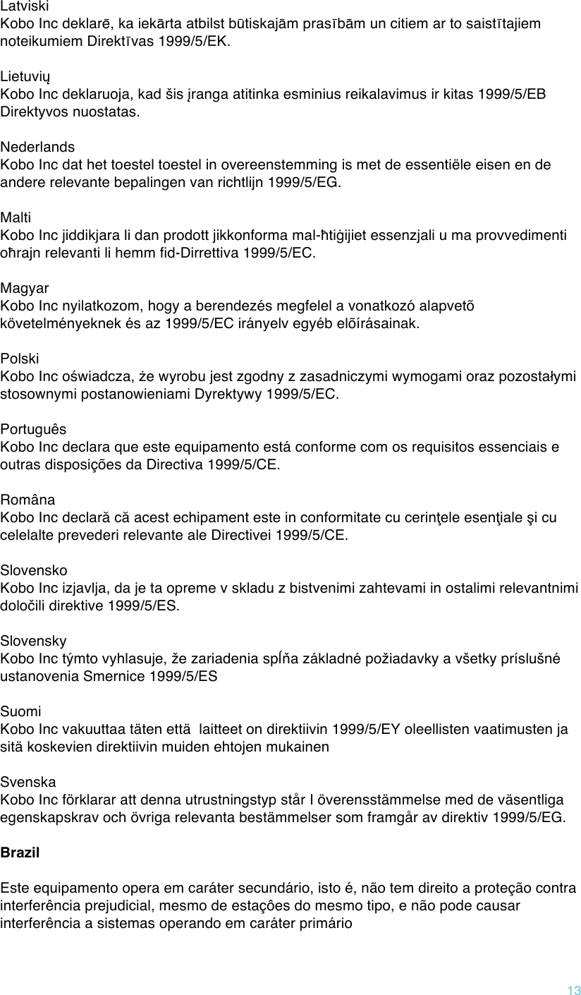 !13 Latviski  Kobo Inc deklarē, ka iekārta atbilst būtiskajām prasībām un citiem ar to saistītajiem noteikumiem Direktīvas 1999/5/EK.  Lietuvių  Kobo Inc deklaruoja, kad šis įranga atitinka esminius reikalavimus ir kitas 1999/5/EB Direktyvos nuostatas.  Nederlands  Kobo Inc dat het toestel toestel in overeenstemming is met de essentiële eisen en de andere relevante bepalingen van richtlijn 1999/5/EG.  Malti  Kobo Inc jiddikjara li dan prodott jikkonforma mal-ħtiġijiet essenzjali u ma provvedimenti oħrajn relevanti li hemm fid-Dirrettiva 1999/5/EC.  Magyar  Kobo Inc nyilatkozom, hogy a berendezés megfelel a vonatkozó alapvetõ követelményeknek és az 1999/5/EC irányelv egyéb elõírásainak.  Polski  Kobo Inc oświadcza, że wyrobu jest zgodny z zasadniczymi wymogami oraz pozostałymi stosownymi postanowieniami Dyrektywy 1999/5/EC.  Português  Kobo Inc declara que este equipamento está conforme com os requisitos essenciais e outras disposições da Directiva 1999/5/CE.  Româna  Kobo Inc declară că acest echipament este in conformitate cu cerinţele esenţiale şi cu celelalte prevederi relevante ale Directivei 1999/5/CE.  Slovensko  Kobo Inc izjavlja, da je ta opreme v skladu z bistvenimi zahtevami in ostalimi relevantnimi določili direktive 1999/5/ES.  Slovensky  Kobo Inc týmto vyhlasuje, že zariadenia spĺňa základné požiadavky a všetky príslušné ustanovenia Smernice 1999/5/ES  Suomi  Kobo Inc vakuuttaa täten että  laitteet on direktiivin 1999/5/EY oleellisten vaatimusten ja sitä koskevien direktiivin muiden ehtojen mukainen  Svenska  Kobo Inc förklarar att denna utrustningstyp står I överensstämmelse med de väsentliga egenskapskrav och övriga relevanta bestämmelser som framgår av direktiv 1999/5/EG.  Brazil  Este equipamento opera em caráter secundário, isto é, não tem direito a proteção contra interferência prejudicial, mesmo de estaçôes do mesmo tipo, e não pode causar interferência a sistemas operando em caráter primário 