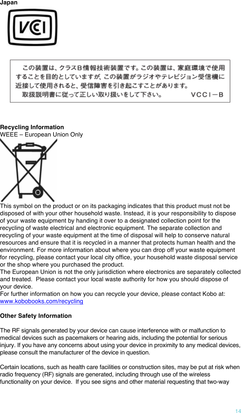 !14 Japan    Recycling Information WEEE – European Union Only  This symbol on the product or on its packaging indicates that this product must not be disposed of with your other household waste. Instead, it is your responsibility to dispose of your waste equipment by handing it over to a designated collection point for the recycling of waste electrical and electronic equipment. The separate collection and recycling of your waste equipment at the time of disposal will help to conserve natural resources and ensure that it is recycled in a manner that protects human health and the environment. For more information about where you can drop off your waste equipment for recycling, please contact your local city office, your household waste disposal service or the shop where you purchased the product. The European Union is not the only jurisdiction where electronics are separately collected and treated.  Please contact your local waste authority for how you should dispose of your device. For further information on how you can recycle your device, please contact Kobo at: www.kobobooks.com/recycling  Other Safety Information  The RF signals generated by your device can cause interference with or malfunction to medical devices such as pacemakers or hearing aids, including the potential for serious injury. If you have any concerns about using your device in proximity to any medical devices, please consult the manufacturer of the device in question.      Certain locations, such as health care facilities or construction sites, may be put at risk when radio frequency (RF) signals are generated, including through use of the wireless functionality on your device.  If you see signs and other material requesting that two-way 