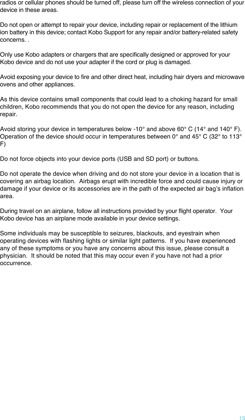 !15 radios or cellular phones should be turned off, please turn off the wireless connection of your device in these areas.     Do not open or attempt to repair your device, including repair or replacement of the lithium ion battery in this device; contact Kobo Support for any repair and/or battery-related safety concerns. .   Only use Kobo adapters or chargers that are specifically designed or approved for your Kobo device and do not use your adapter if the cord or plug is damaged.    Avoid exposing your device to fire and other direct heat, including hair dryers and microwave ovens and other appliances.    As this device contains small components that could lead to a choking hazard for small children, Kobo recommends that you do not open the device for any reason, including repair.   Avoid storing your device in temperatures below -10° and above 60° C (14° and 140° F).  Operation of the device should occur in temperatures between 0° and 45° C (32° to 113° F)  Do not force objects into your device ports (USB and SD port) or buttons.    Do not operate the device when driving and do not store your device in a location that is covering an airbag location.  Airbags erupt with incredible force and could cause injury or damage if your device or its accessories are in the path of the expected air bagʼs inflation area.  During travel on an airplane, follow all instructions provided by your flight operator.  Your Kobo device has an airplane mode available in your device settings.  Some individuals may be susceptible to seizures, blackouts, and eyestrain when operating devices with flashing lights or similar light patterns.  If you have experienced any of these symptoms or you have any concerns about this issue, please consult a physician.  It should be noted that this may occur even if you have not had a prior occurrence. 