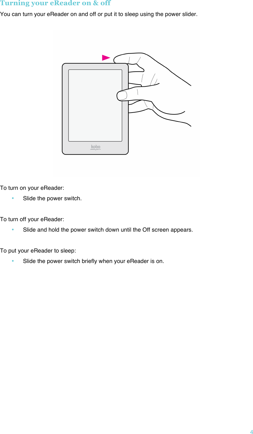 !4 Turning your eReader on &amp; off You can turn your eReader on and off or put it to sleep using the power slider. !  To turn on your eReader: • Slide the power switch.  To turn off your eReader: • Slide and hold the power switch down until the Off screen appears.  To put your eReader to sleep: • Slide the power switch briefly when your eReader is on.   !   