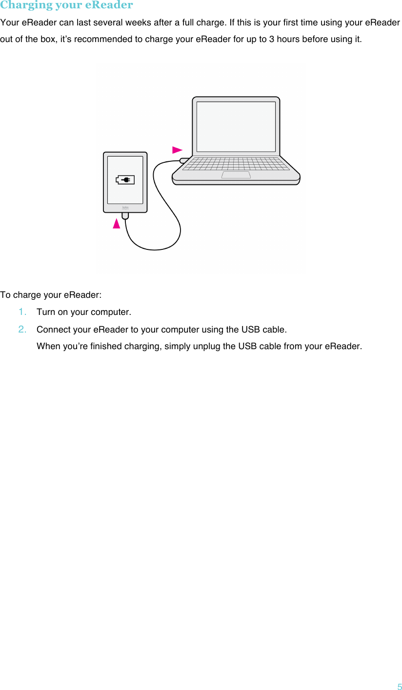 !5 Charging your eReader Your eReader can last several weeks after a full charge. If this is your first time using your eReader out of the box, itʼs recommended to charge your eReader for up to 3 hours before using it.   !To charge your eReader: 1. Turn on your computer.!2. Connect your eReader to your computer using the USB cable. When youʼre finished charging, simply unplug the USB cable from your eReader.!!    