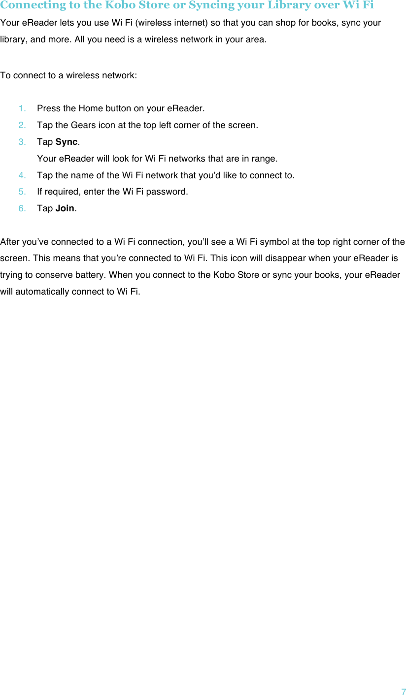 !7 Connecting to the Kobo Store or Syncing your Library over Wi Fi Your eReader lets you use Wi Fi (wireless internet) so that you can shop for books, sync your library, and more. All you need is a wireless network in your area. ! To connect to a wireless network:  1. Press the Home button on your eReader. 2. Tap the Gears icon at the top left corner of the screen. 3. Tap Sync. Your eReader will look for Wi Fi networks that are in range. 4. Tap the name of the Wi Fi network that youʼd like to connect to. 5. If required, enter the Wi Fi password. 6. Tap Join.  After youʼve connected to a Wi Fi connection, youʼll see a Wi Fi symbol at the top right corner of the screen. This means that youʼre connected to Wi Fi. This icon will disappear when your eReader is trying to conserve battery. When you connect to the Kobo Store or sync your books, your eReader will automatically connect to Wi Fi.    