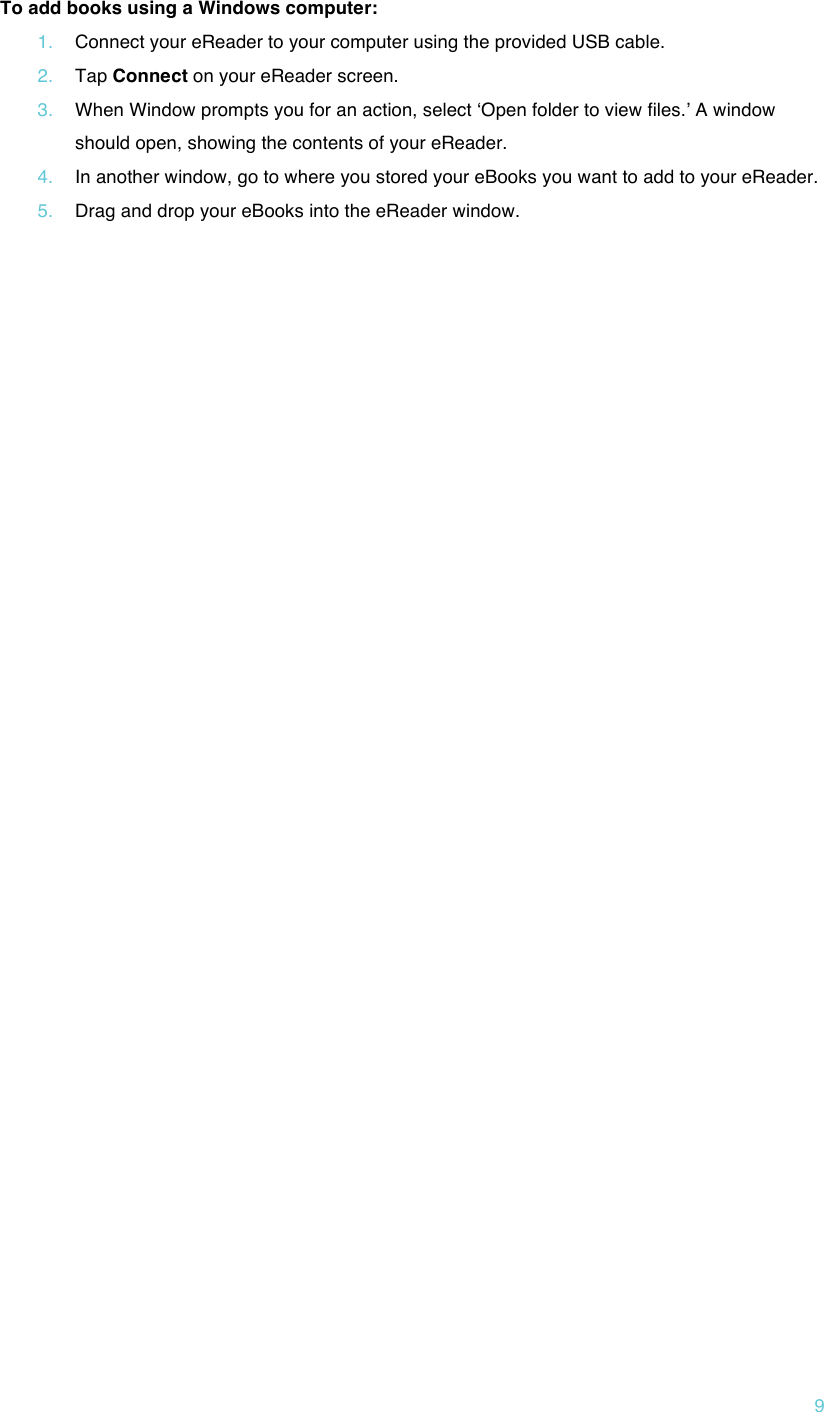 !9 To add books using a Windows computer: 1. Connect your eReader to your computer using the provided USB cable. 2. Tap Connect on your eReader screen. 3. When Window prompts you for an action, select ʻOpen folder to view files.ʼ A window should open, showing the contents of your eReader. 4. In another window, go to where you stored your eBooks you want to add to your eReader. 5. Drag and drop your eBooks into the eReader window.      