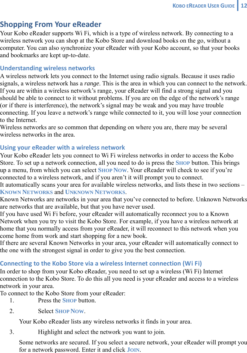 KOBOEREADERUSERGUIDE 12 ShoppingFromYoureReaderYour Kobo eReader supports Wi Fi, which is a type of wireless network. By connecting to a wireless network you can shop at the Kobo Store and download books on the go, without a computer. You can also synchronize your eReader with your Kobo account, so that your books and bookmarks are kept up-to-date. UnderstandingwirelessnetworksA wireless network lets you connect to the Internet using radio signals. Because it uses radio signals, a wireless network has a range. This is the area in which you can connect to the network. If you are within a wireless network’s range, your eReader will find a strong signal and you should be able to connect to it without problems. If you are on the edge of the network’s range (or if there is interference), the network’s signal may be weak and you may have trouble connecting. If you leave a network’s range while connected to it, you will lose your connection to the Internet. Wireless networks are so common that depending on where you are, there may be several wireless networks in the area. UsingyoureReaderwithawirelessnetworkYour Kobo eReader lets you connect to Wi Fi wireless networks in order to access the Kobo Store. To set up a network connection, all you need to do is press the SHOP button. This brings up a menu, from which you can select SHOP NOW. Your eReader will check to see if you’re connected to a wireless network, and if you aren’t it will prompt you to connect.  It automatically scans your area for available wireless networks, and lists these in two sections – KNOWN NETWORKS and UNKNOWN NETWORKS. Known Networks are networks in your area that you’ve connected to before. Unknown Networks are networks that are available, but that you have never used. If you have used Wi Fi before, your eReader will automatically reconnect you to a Known Network when you try to visit the Kobo Store. For example, if you have a wireless network at home that you normally access from your eReader, it will reconnect to this network when you come home from work and start shopping for a new book. If there are several Known Networks in your area, your eReader will automatically connect to the one with the strongest signal in order to give you the best connection. ConnectingtotheKoboStoreviaawirelessInternetconnection(WiFi)In order to shop from your Kobo eReader, you need to set up a wireless (Wi Fi) Internet connection to the Kobo Store. To do this all you need is your eReader and access to a wireless network in your area. To connect to the Kobo Store from your eReader: 1. Press the SHOP button.  2. Select SHOP NOW. Your Kobo eReader lists any wireless networks it finds in your area.  3. Highlight and select the network you want to join.  Some networks are secured. If you select a secure network, your eReader will prompt you for a network password. Enter it and click JOIN. 