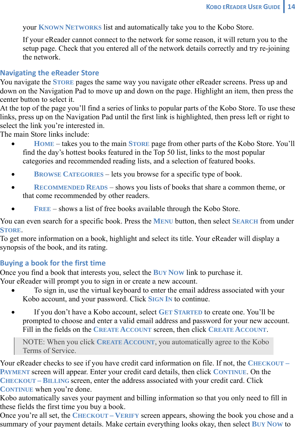 KOBOEREADERUSERGUIDE 14 your KNOWN NETWORKS list and automatically take you to the Kobo Store.  If your eReader cannot connect to the network for some reason, it will return you to the setup page. Check that you entered all of the network details correctly and try re-joining the network. NavigatingtheeReaderStoreYou navigate the STORE pages the same way you navigate other eReader screens. Press up and down on the Navigation Pad to move up and down on the page. Highlight an item, then press the center button to select it.  At the top of the page you’ll find a series of links to popular parts of the Kobo Store. To use these links, press up on the Navigation Pad until the first link is highlighted, then press left or right to select the link you’re interested in.  The main Store links include: • HOME – takes you to the main STORE page from other parts of the Kobo Store. You’ll find the day’s hottest books featured in the Top 50 list, links to the most popular categories and recommended reading lists, and a selection of featured books. • BROWSE CATEGORIES – lets you browse for a specific type of book. • RECOMMENDED READS – shows you lists of books that share a common theme, or that come recommended by other readers. • FREE – shows a list of free books available through the Kobo Store. You can even search for a specific book. Press the MENU button, then select SEARCH from under STORE.  To get more information on a book, highlight and select its title. Your eReader will display a synopsis of the book, and its rating.  BuyingabookforthefirsttimeOnce you find a book that interests you, select the BUY NOW link to purchase it. Your eReader will prompt you to sign in or create a new account. • To sign in, use the virtual keyboard to enter the email address associated with your Kobo account, and your password. Click SIGN IN to continue. • If you don’t have a Kobo account, select GET STARTED to create one. You’ll be prompted to choose and enter a valid email address and password for your new account. Fill in the fields on the CREATE ACCOUNT screen, then click CREATE ACCOUNT. NOTE: When you click CREATE ACCOUNT, you automatically agree to the Kobo Terms of Service. Your eReader checks to see if you have credit card information on file. If not, the CHECKOUT – PAYMENT screen will appear. Enter your credit card details, then click CONTINUE. On the CHECKOUT – BILLING screen, enter the address associated with your credit card. Click CONTINUE when you’re done. Kobo automatically saves your payment and billing information so that you only need to fill in these fields the first time you buy a book. Once you’re all set, the CHECKOUT – VERIFY screen appears, showing the book you chose and a summary of your payment details. Make certain everything looks okay, then select BUY NOW to 