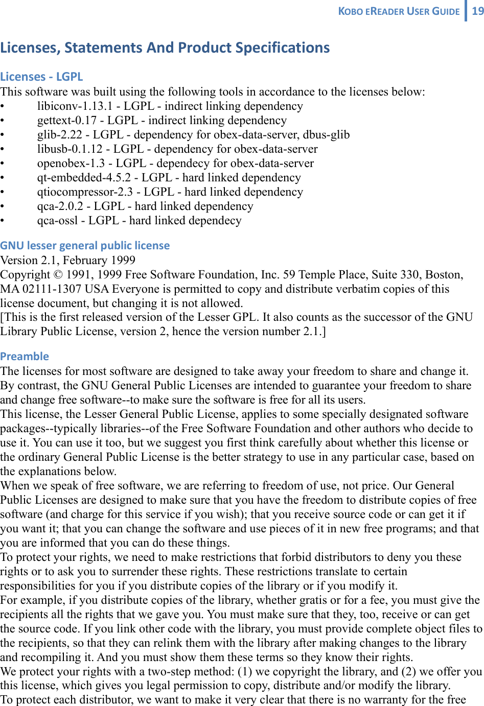 KOBOEREADERUSERGUIDE 19 Licenses,StatementsAndProductSpecificationsLicenses‐LGPLThis software was built using the following tools in accordance to the licenses below: •  libiconv-1.13.1 - LGPL - indirect linking dependency •  gettext-0.17 - LGPL - indirect linking dependency •  glib-2.22 - LGPL - dependency for obex-data-server, dbus-glib •  libusb-0.1.12 - LGPL - dependency for obex-data-server •  openobex-1.3 - LGPL - dependecy for obex-data-server •  qt-embedded-4.5.2 - LGPL - hard linked dependency •  qtiocompressor-2.3 - LGPL - hard linked dependency •  qca-2.0.2 - LGPL - hard linked dependency •  qca-ossl - LGPL - hard linked dependecy GNUlessergeneralpubliclicenseVersion 2.1, February 1999 Copyright © 1991, 1999 Free Software Foundation, Inc. 59 Temple Place, Suite 330, Boston, MA 02111-1307 USA Everyone is permitted to copy and distribute verbatim copies of this license document, but changing it is not allowed. [This is the first released version of the Lesser GPL. It also counts as the successor of the GNU Library Public License, version 2, hence the version number 2.1.] PreambleThe licenses for most software are designed to take away your freedom to share and change it. By contrast, the GNU General Public Licenses are intended to guarantee your freedom to share and change free software--to make sure the software is free for all its users. This license, the Lesser General Public License, applies to some specially designated software packages--typically libraries--of the Free Software Foundation and other authors who decide to use it. You can use it too, but we suggest you first think carefully about whether this license or the ordinary General Public License is the better strategy to use in any particular case, based on the explanations below. When we speak of free software, we are referring to freedom of use, not price. Our General Public Licenses are designed to make sure that you have the freedom to distribute copies of free software (and charge for this service if you wish); that you receive source code or can get it if you want it; that you can change the software and use pieces of it in new free programs; and that you are informed that you can do these things. To protect your rights, we need to make restrictions that forbid distributors to deny you these rights or to ask you to surrender these rights. These restrictions translate to certain responsibilities for you if you distribute copies of the library or if you modify it. For example, if you distribute copies of the library, whether gratis or for a fee, you must give the recipients all the rights that we gave you. You must make sure that they, too, receive or can get the source code. If you link other code with the library, you must provide complete object files to the recipients, so that they can relink them with the library after making changes to the library and recompiling it. And you must show them these terms so they know their rights. We protect your rights with a two-step method: (1) we copyright the library, and (2) we offer you this license, which gives you legal permission to copy, distribute and/or modify the library. To protect each distributor, we want to make it very clear that there is no warranty for the free 