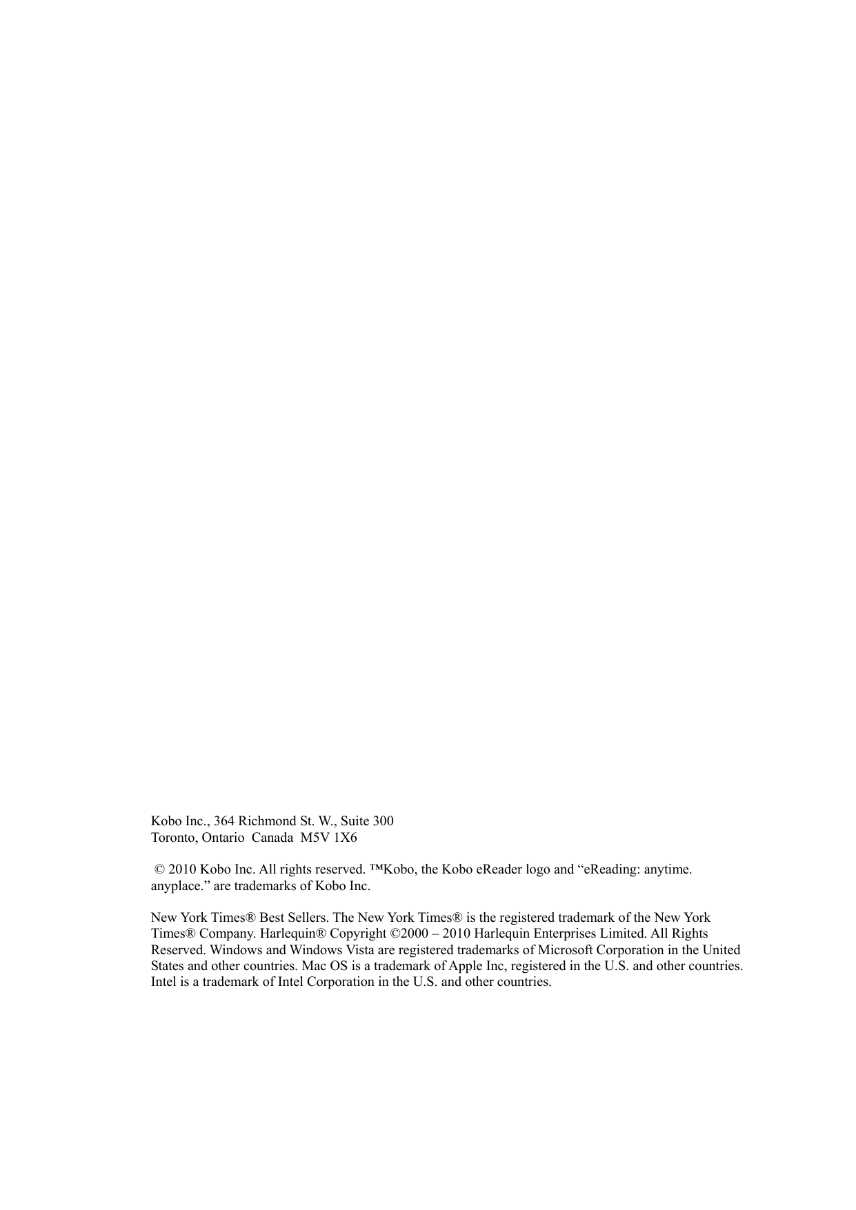    Kobo Inc., 364 Richmond St. W., Suite 300 Toronto, Ontario  Canada  M5V 1X6   © 2010 Kobo Inc. All rights reserved. ™Kobo, the Kobo eReader logo and “eReading: anytime. anyplace.” are trademarks of Kobo Inc.  New York Times® Best Sellers. The New York Times® is the registered trademark of the New York Times® Company. Harlequin® Copyright ©2000 – 2010 Harlequin Enterprises Limited. All Rights Reserved. Windows and Windows Vista are registered trademarks of Microsoft Corporation in the United States and other countries. Mac OS is a trademark of Apple Inc, registered in the U.S. and other countries. Intel is a trademark of Intel Corporation in the U.S. and other countries. 