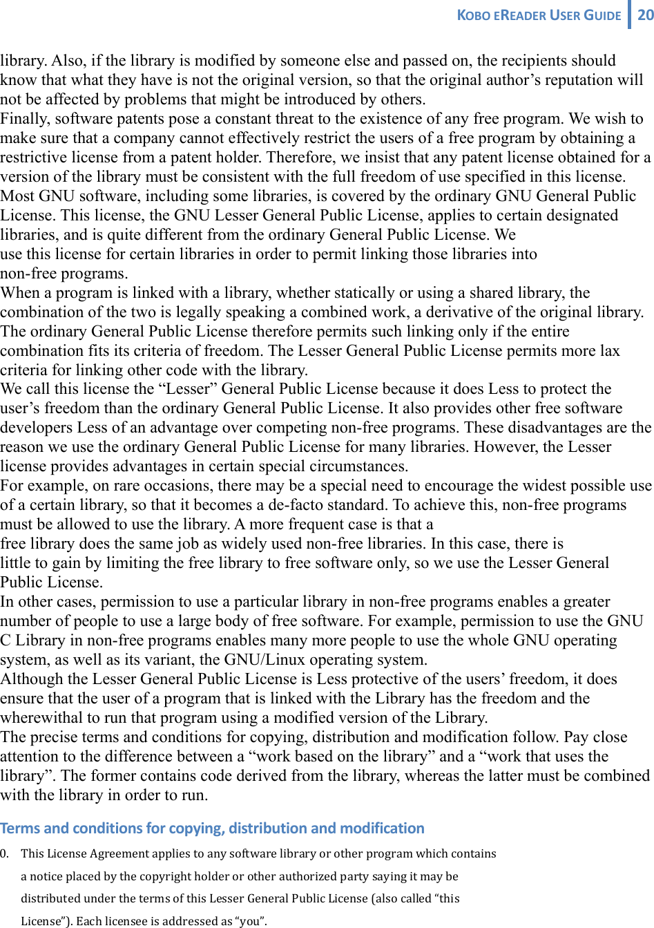 KOBOEREADERUSERGUIDE 20 library. Also, if the library is modified by someone else and passed on, the recipients should know that what they have is not the original version, so that the original author’s reputation will not be affected by problems that might be introduced by others. Finally, software patents pose a constant threat to the existence of any free program. We wish to make sure that a company cannot effectively restrict the users of a free program by obtaining a restrictive license from a patent holder. Therefore, we insist that any patent license obtained for a version of the library must be consistent with the full freedom of use specified in this license. Most GNU software, including some libraries, is covered by the ordinary GNU General Public License. This license, the GNU Lesser General Public License, applies to certain designated libraries, and is quite different from the ordinary General Public License. We  use this license for certain libraries in order to permit linking those libraries into  non-free programs. When a program is linked with a library, whether statically or using a shared library, the combination of the two is legally speaking a combined work, a derivative of the original library. The ordinary General Public License therefore permits such linking only if the entire combination fits its criteria of freedom. The Lesser General Public License permits more lax criteria for linking other code with the library. We call this license the “Lesser” General Public License because it does Less to protect the user’s freedom than the ordinary General Public License. It also provides other free software developers Less of an advantage over competing non-free programs. These disadvantages are the reason we use the ordinary General Public License for many libraries. However, the Lesser license provides advantages in certain special circumstances. For example, on rare occasions, there may be a special need to encourage the widest possible use of a certain library, so that it becomes a de-facto standard. To achieve this, non-free programs must be allowed to use the library. A more frequent case is that a  free library does the same job as widely used non-free libraries. In this case, there is  little to gain by limiting the free library to free software only, so we use the Lesser General Public License. In other cases, permission to use a particular library in non-free programs enables a greater number of people to use a large body of free software. For example, permission to use the GNU C Library in non-free programs enables many more people to use the whole GNU operating system, as well as its variant, the GNU/Linux operating system. Although the Lesser General Public License is Less protective of the users’ freedom, it does ensure that the user of a program that is linked with the Library has the freedom and the wherewithal to run that program using a modified version of the Library. The precise terms and conditions for copying, distribution and modification follow. Pay close attention to the difference between a “work based on the library” and a “work that uses the library”. The former contains code derived from the library, whereas the latter must be combined with the library in order to run. Termsandconditionsforcopying,distributionandmodification0. ThisLicenseAgreementappliestoanysoftwarelibraryorotherprogramwhichcontains anoticeplacedbythecopyrightholderorotherauthorizedpartysayingitmaybe distributedunderthetermsofthisLesserGeneralPublicLicense(alsocalled“this License”).Eachlicenseeisaddressedas“you”.