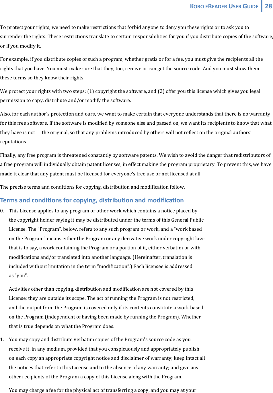 KOBOEREADERUSERGUIDE 28 Toprotectyourrights,weneedtomakerestrictionsthatforbidanyonetodenyyoutheserightsortoaskyoutosurrendertherights.Theserestrictionstranslatetocertainresponsibilitiesforyouifyoudistributecopiesofthesoftware,orifyoumodifyit.Forexample,ifyoudistributecopiesofsuchaprogram,whethergratisorforafee,youmustgivetherecipientsalltherightsthatyouhave.Youmustmakesurethatthey,too,receiveorcangetthesourcecode.Andyoumustshowthemthesetermssotheyknowtheirrights.Weprotectyourrightswithtwosteps:(1)copyrightthesoftware,and(2)offeryouthislicensewhichgivesyoulegalpermissiontocopy,distributeand/ormodifythesoftware.Also,foreachauthor’sprotectionandours,wewanttomakecertainthateveryoneunderstandsthatthereisnowarrantyforthisfreesoftware.Ifthesoftwareismodifiedbysomeoneelseandpassedon,wewantitsrecipientstoknowthatwhattheyhaveisnot theoriginal,sothatanyproblemsintroducedbyotherswillnotreflectontheoriginalauthors’reputations.Finally,anyfreeprogramisthreatenedconstantlybysoftwarepatents.Wewishtoavoidthedangerthatredistributorsofafreeprogramwillindividuallyobtainpatentlicenses,ineffectmakingtheprogramproprietary.Topreventthis,wehavemadeitclearthatanypatentmustbelicensedforeveryone’sfreeuseornotlicensedatall.Theprecisetermsandconditionsforcopying,distributionandmodificationfollow.Termsandconditionsforcopying,distributionandmodification0. ThisLicenseappliestoanyprogramorotherworkwhichcontainsanoticeplacedby thecopyrightholdersayingitmaybedistributedunderthetermsofthisGeneralPublic License.The“Program”,below,referstoanysuchprogramorwork,anda“workbased ontheProgram”meanseithertheProgramoranyderivativeworkundercopyrightlaw: thatistosay,aworkcontainingtheProgramoraportionofit,eitherverbatimorwith modificationsand/ortranslatedintoanotherlanguage.(Hereinafter,translationis includedwithoutlimitationintheterm“modification”.)Eachlicenseeisaddressed as“you”. Activitiesotherthancopying,distributionandmodificationarenotcoveredbythis License;theyareoutsideitsscope.TheactofrunningtheProgramisnotrestricted, andtheoutputfromtheProgramiscoveredonlyifitscontentsconstituteaworkbased ontheProgram(independentofhavingbeenmadebyrunningtheProgram).Whether thatistruedependsonwhattheProgramdoes.1. YoumaycopyanddistributeverbatimcopiesoftheProgram’ssourcecodeasyou receiveit,inanymedium,providedthatyouconspicuouslyandappropriatelypublish oneachcopyanappropriatecopyrightnoticeanddisclaimerofwarranty;keepintactall thenoticesthatrefertothisLicenseandtotheabsenceofanywarranty;andgiveany otherrecipientsoftheProgramacopyofthisLicensealongwiththeProgram. Youmaychargeafeeforthephysicalactoftransferringacopy,andyoumayatyour