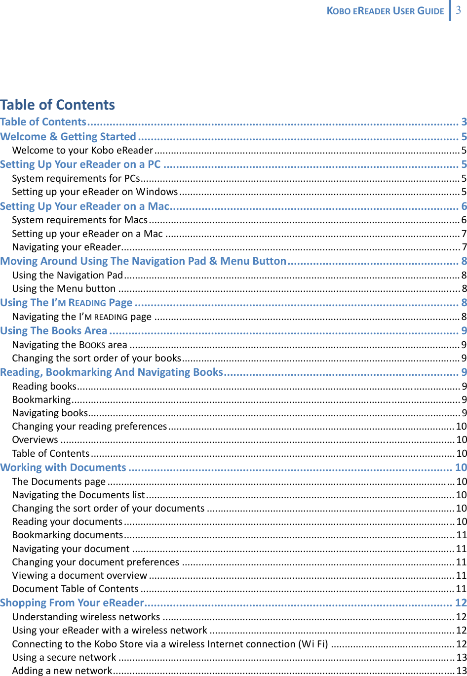 KOBOEREADERUSERGUIDE 3  TableofContentsTableofContents..................................................................................................................... 3Welcome&amp;GettingStarted ..................................................................................................... 5WelcometoyourKoboeReader............................................................................................................... 5SettingUpYoureReaderonaPC ............................................................................................. 5SystemrequirementsforPCs.................................................................................................................... 5SettingupyoureReaderonWindows...................................................................................................... 5SettingUpYoureReaderonaMac........................................................................................... 6SystemrequirementsforMacs ................................................................................................................. 6SettingupyoureReaderonaMac ........................................................................................................... 7NavigatingyoureReader........................................................................................................................... 7MovingAroundUsingTheNavigationPad&amp;MenuButton...................................................... 8UsingtheNavigationPad.......................................................................................................................... 8UsingtheMenubutton ............................................................................................................................ 8UsingTheI’MREADINGPage ...................................................................................................... 8NavigatingtheI’MREADINGpage ............................................................................................................... 8UsingTheBooksArea .............................................................................................................. 9NavigatingtheBOOKSarea ........................................................................................................................ 9Changingthesortorderofyourbooks..................................................................................................... 9Reading,BookmarkingAndNavigatingBooks.......................................................................... 9Readingbooks........................................................................................................................................... 9Bookmarking............................................................................................................................................. 9Navigatingbooks....................................................................................................................................... 9Changingyourreadingpreferences........................................................................................................10Overviews ...............................................................................................................................................10TableofContents....................................................................................................................................10WorkingwithDocuments ...................................................................................................... 10TheDocumentspage .............................................................................................................................. 10NavigatingtheDocumentslist................................................................................................................10Changingthesortorderofyourdocuments .......................................................................................... 10Readingyourdocuments ........................................................................................................................ 10Bookmarkingdocuments........................................................................................................................ 11Navigatingyourdocument .....................................................................................................................11Changingyourdocumentpreferences ...................................................................................................11Viewingadocumentoverview ...............................................................................................................11DocumentTableofContents ..................................................................................................................11ShoppingFromYoureReader................................................................................................. 12Understandingwirelessnetworks ..........................................................................................................12UsingyoureReaderwithawirelessnetwork .........................................................................................12ConnectingtotheKoboStoreviaawirelessInternetconnection(WiFi) .............................................12Usingasecurenetwork .......................................................................................................................... 13Addinganewnetwork............................................................................................................................13