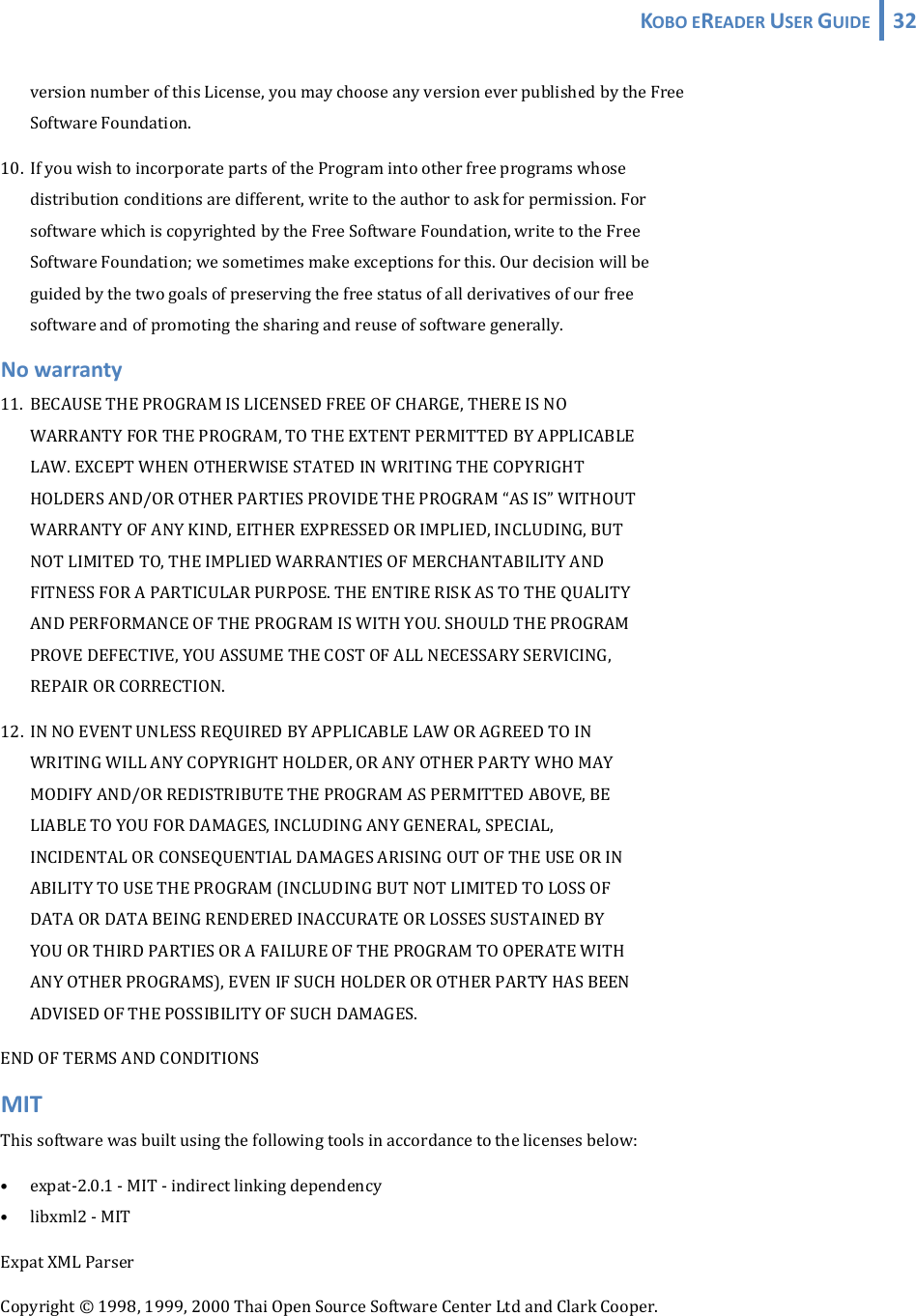 KOBOEREADERUSERGUIDE 32  versionnumberofthisLicense,youmaychooseanyversioneverpublishedbytheFree SoftwareFoundation.10. IfyouwishtoincorporatepartsoftheProgramintootherfreeprogramswhose distributionconditionsaredifferent,writetotheauthortoaskforpermission.For softwarewhichiscopyrightedbytheFreeSoftwareFoundation,writetotheFree SoftwareFoundation;wesometimesmakeexceptionsforthis.Ourdecisionwillbe guidedbythetwogoalsofpreservingthefreestatusofallderivativesofourfree softwareandofpromotingthesharingandreuseofsoftwaregenerally.Nowarranty11. BECAUSETHEPROGRAMISLICENSEDFREEOFCHARGE,THEREISNO WARRANTYFORTHEPROGRAM,TOTHEEXTENTPERMITTEDBYAPPLICABLE LAW.EXCEPTWHENOTHERWISESTATEDINWRITINGTHECOPYRIGHT HOLDERSAND/OROTHERPARTIESPROVIDETHEPROGRAM“ASIS”WITHOUT WARRANTYOFANYKIND,EITHEREXPRESSEDORIMPLIED,INCLUDING,BUT NOTLIMITEDTO,THEIMPLIEDWARRANTIESOFMERCHANTABILITYAND FITNESSFORAPARTICULARPURPOSE.THEENTIRERISKASTOTHEQUALITY ANDPERFORMANCEOFTHEPROGRAMISWITHYOU.SHOULDTHEPROGRAM PROVEDEFECTIVE,YOUASSUMETHECOSTOFALLNECESSARYSERVICING, REPAIRORCORRECTION.12. INNOEVENTUNLESSREQUIREDBYAPPLICABLELAWORAGREEDTOIN WRITINGWILLANYCOPYRIGHTHOLDER,ORANYOTHERPARTYWHOMAY MODIFYAND/ORREDISTRIBUTETHEPROGRAMASPERMITTEDABOVE,BE LIABLETOYOUFORDAMAGES,INCLUDINGANYGENERAL,SPECIAL, INCIDENTALORCONSEQUENTIALDAMAGESARISINGOUTOFTHEUSEORIN ABILITYTOUSETHEPROGRAM(INCLUDINGBUTNOTLIMITEDTOLOSSOF DATAORDATABEINGRENDEREDINACCURATEORLOSSESSUSTAINEDBY YOUORTHIRDPARTIESORAFAILUREOFTHEPROGRAMTOOPERATEWITH ANYOTHERPROGRAMS),EVENIFSUCHHOLDEROROTHERPARTYHASBEEN ADVISEDOFTHEPOSSIBILITYOFSUCHDAMAGES.ENDOFTERMSANDCONDITIONSMITThissoftwarewasbuiltusingthefollowingtoolsinaccordancetothelicensesbelow:• expat‐2.0.1‐MIT‐indirectlinkingdependency• libxml2‐MITExpatXMLParserCopyright©1998,1999,2000ThaiOpenSourceSoftwareCenterLtdandClarkCooper.