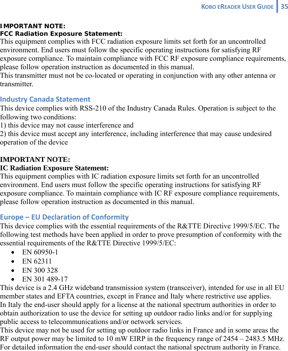 KOBOEREADERUSERGUIDE 35 IMPORTANT NOTE: FCC Radiation Exposure Statement: This equipment complies with FCC radiation exposure limits set forth for an uncontrolled environment. End users must follow the specific operating instructions for satisfying RF exposure compliance. To maintain compliance with FCC RF exposure compliance requirements, please follow operation instruction as documented in this manual. This transmitter must not be co-located or operating in conjunction with any other antenna or transmitter. IndustryCanadaStatementThis device complies with RSS-210 of the Industry Canada Rules. Operation is subject to the following two conditions: 1) this device may not cause interference and 2) this device must accept any interference, including interference that may cause undesired operation of the device  IMPORTANT NOTE: IC Radiation Exposure Statement: This equipment complies with IC radiation exposure limits set forth for an uncontrolled environment. End users must follow the specific operating instructions for satisfying RF exposure compliance. To maintain compliance with IC RF exposure compliance requirements, please follow operation instruction as documented in this manual. Europe–EUDeclarationofConformityThis device complies with the essential requirements of the R&amp;TTE Directive 1999/5/EC. The following test methods have been applied in order to prove presumption of conformity with the essential requirements of the R&amp;TTE Directive 1999/5/EC: • EN 60950-1 • EN 62311 • EN 300 328 • EN 301 489-17  This device is a 2.4 GHz wideband transmission system (transceiver), intended for use in all EU member states and EFTA countries, except in France and Italy where restrictive use applies. In Italy the end-user should apply for a license at the national spectrum authorities in order to obtain authorization to use the device for setting up outdoor radio links and/or for supplying public access to telecommunications and/or network services. This device may not be used for setting up outdoor radio links in France and in some areas the RF output power may be limited to 10 mW EIRP in the frequency range of 2454 – 2483.5 MHz. For detailed information the end-user should contact the national spectrum authority in France. 