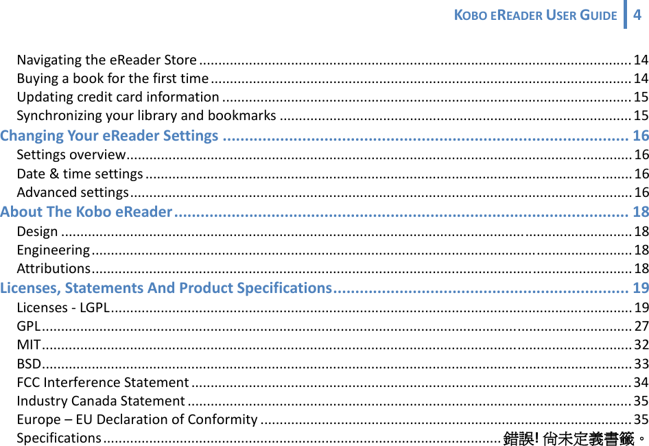 KOBOEREADERUSERGUIDE 4 NavigatingtheeReaderStore .................................................................................................................14Buyingabookforthefirsttime .............................................................................................................. 14Updatingcreditcardinformation ...........................................................................................................15Synchronizingyourlibraryandbookmarks ............................................................................................15ChangingYoureReaderSettings ............................................................................................ 16Settingsoverview....................................................................................................................................16Date&amp;timesettings ...............................................................................................................................16Advancedsettings...................................................................................................................................16AboutTheKoboeReader....................................................................................................... 18Design .....................................................................................................................................................18Engineering.............................................................................................................................................18Attributions.............................................................................................................................................18Licenses,StatementsAndProductSpecifications................................................................... 19Licenses‐LGPL........................................................................................................................................ 19GPL.......................................................................................................................................................... 27MIT.......................................................................................................................................................... 32BSD..........................................................................................................................................................33FCCInterferenceStatement ................................................................................................................... 34IndustryCanadaStatement ....................................................................................................................35Europe–EUDeclarationofConformity .................................................................................................35Specifications........................................................................................................ 錯誤!尚未定義書籤。 