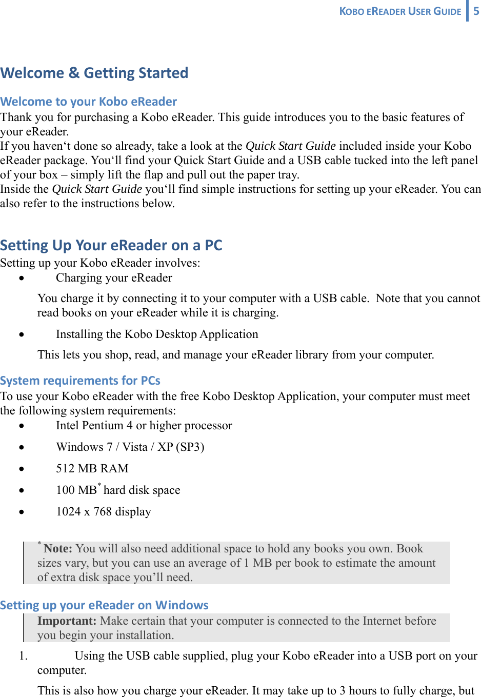 KOBOEREADERUSERGUIDE 5 Welcome&amp;GettingStartedWelcometoyourKoboeReaderThank you for purchasing a Kobo eReader. This guide introduces you to the basic features of your eReader. If you haven‘t done so already, take a look at the Quick Start Guide included inside your Kobo eReader package. You‘ll find your Quick Start Guide and a USB cable tucked into the left panel of your box – simply lift the flap and pull out the paper tray. Inside the Quick Start Guide you‘ll find simple instructions for setting up your eReader. You can also refer to the instructions below. SettingUpYoureReaderonaPCSetting up your Kobo eReader involves: • Charging your eReader You charge it by connecting it to your computer with a USB cable.  Note that you cannot read books on your eReader while it is charging. • Installing the Kobo Desktop Application This lets you shop, read, and manage your eReader library from your computer. SystemrequirementsforPCsTo use your Kobo eReader with the free Kobo Desktop Application, your computer must meet the following system requirements: • Intel Pentium 4 or higher processor • Windows 7 / Vista / XP (SP3) • 512 MB RAM • 100 MB* hard disk space • 1024 x 768 display * Note: You will also need additional space to hold any books you own. Book sizes vary, but you can use an average of 1 MB per book to estimate the amount of extra disk space you’ll need.  SettingupyoureReaderonWindowsImportant: Make certain that your computer is connected to the Internet before you begin your installation. 1. Using the USB cable supplied, plug your Kobo eReader into a USB port on your computer.  This is also how you charge your eReader. It may take up to 3 hours to fully charge, but 