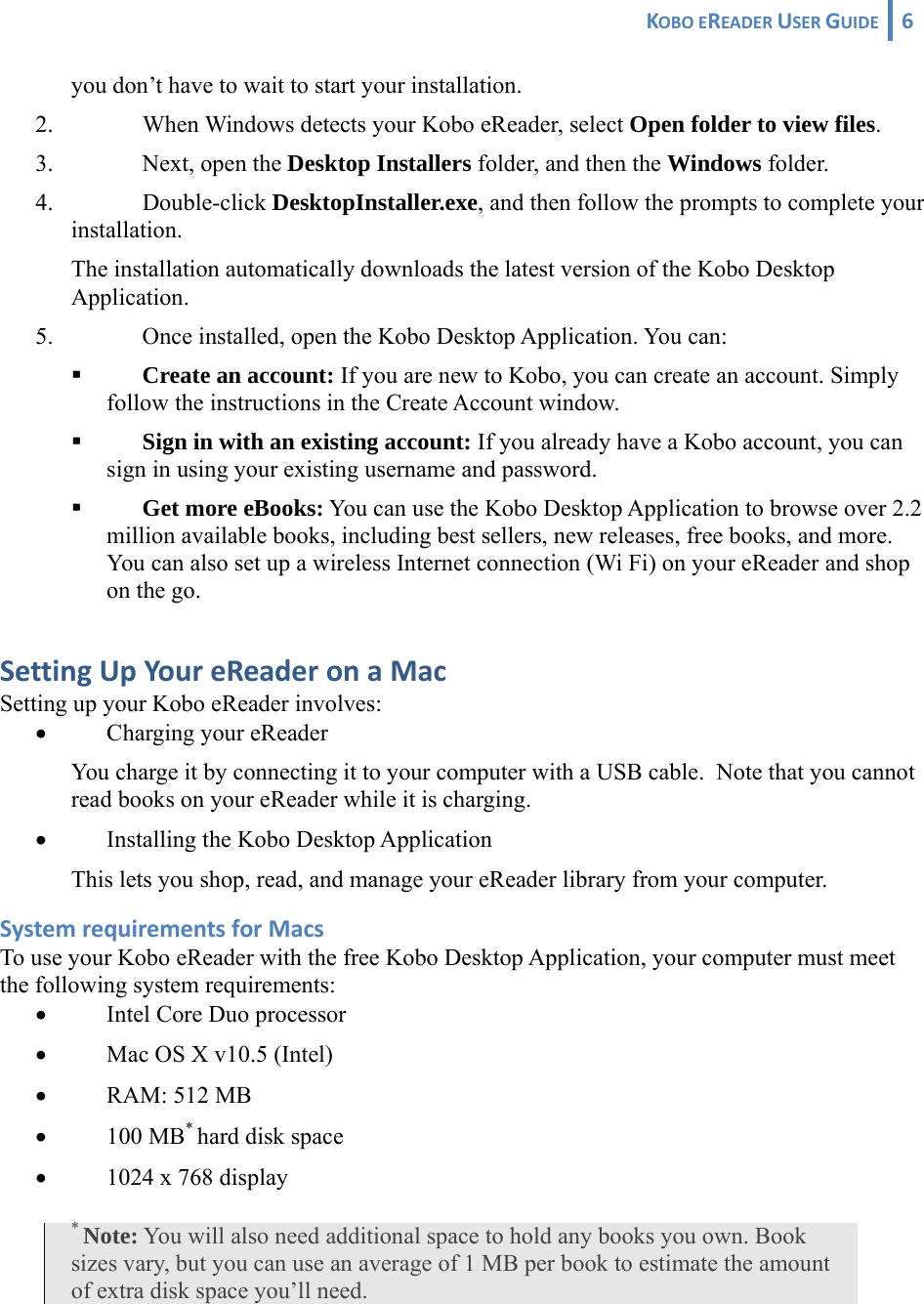 KOBOEREADERUSERGUIDE 6 you don’t have to wait to start your installation. 2. When Windows detects your Kobo eReader, select Open folder to view files. 3. Next, open the Desktop Installers folder, and then the Windows folder. 4. Double-click DesktopInstaller.exe, and then follow the prompts to complete your installation. The installation automatically downloads the latest version of the Kobo Desktop Application. 5. Once installed, open the Kobo Desktop Application. You can:  Create an account: If you are new to Kobo, you can create an account. Simply follow the instructions in the Create Account window.  Sign in with an existing account: If you already have a Kobo account, you can sign in using your existing username and password.  Get more eBooks: You can use the Kobo Desktop Application to browse over 2.2 million available books, including best sellers, new releases, free books, and more. You can also set up a wireless Internet connection (Wi Fi) on your eReader and shop on the go.  SettingUpYoureReaderonaMacSetting up your Kobo eReader involves: • Charging your eReader You charge it by connecting it to your computer with a USB cable.  Note that you cannot read books on your eReader while it is charging. • Installing the Kobo Desktop Application This lets you shop, read, and manage your eReader library from your computer. SystemrequirementsforMacsTo use your Kobo eReader with the free Kobo Desktop Application, your computer must meet the following system requirements: • Intel Core Duo processor • Mac OS X v10.5 (Intel) • RAM: 512 MB • 100 MB* hard disk space • 1024 x 768 display * Note: You will also need additional space to hold any books you own. Book sizes vary, but you can use an average of 1 MB per book to estimate the amount of extra disk space you’ll need.  