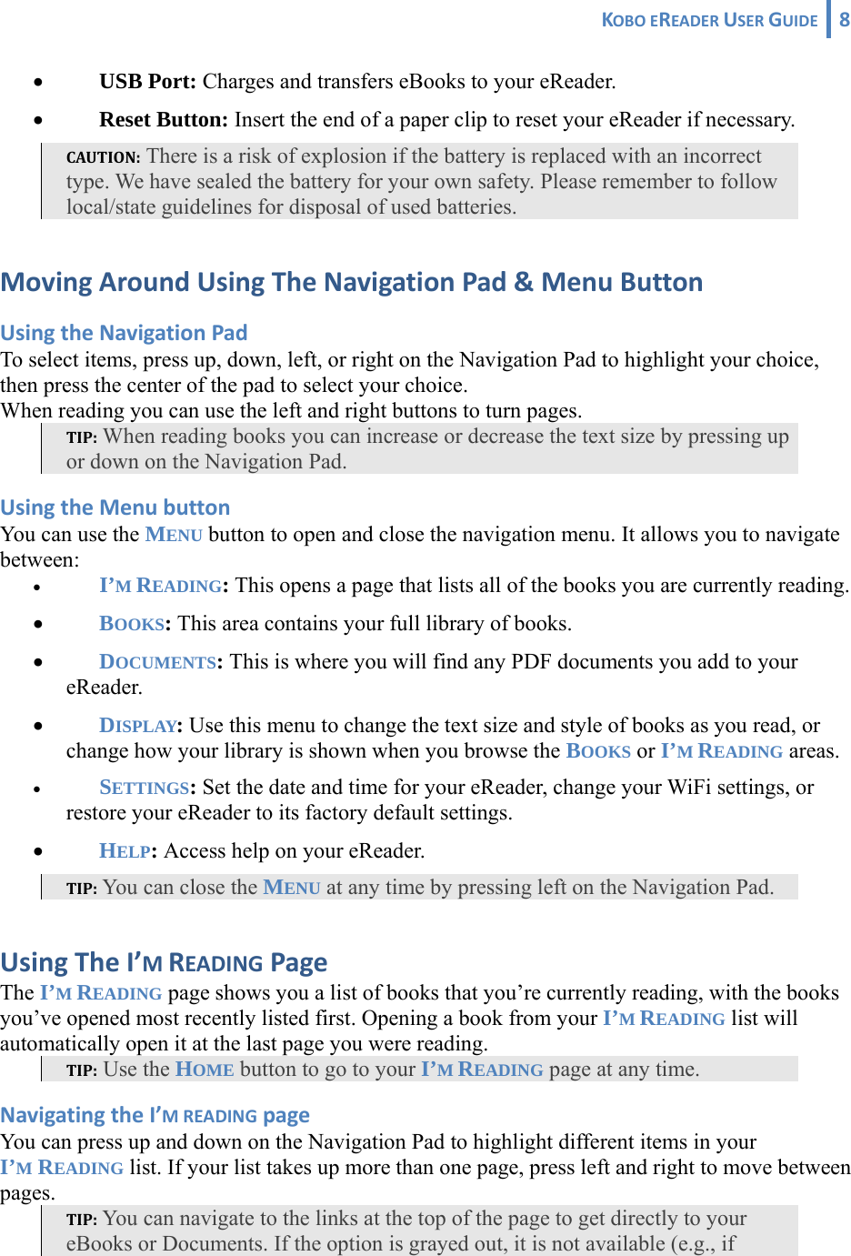 KOBOEREADERUSERGUIDE 8 • USB Port: Charges and transfers eBooks to your eReader. • Reset Button: Insert the end of a paper clip to reset your eReader if necessary.  CAUTION: There is a risk of explosion if the battery is replaced with an incorrect type. We have sealed the battery for your own safety. Please remember to follow local/state guidelines for disposal of used batteries. MovingAroundUsingTheNavigationPad&amp;MenuButtonUsingtheNavigationPadTo select items, press up, down, left, or right on the Navigation Pad to highlight your choice, then press the center of the pad to select your choice. When reading you can use the left and right buttons to turn pages. TIP: When reading books you can increase or decrease the text size by pressing up or down on the Navigation Pad. UsingtheMenubuttonYou can use the MENU button to open and close the navigation menu. It allows you to navigate between: • I’M READING: This opens a page that lists all of the books you are currently reading. • BOOKS: This area contains your full library of books.  • DOCUMENTS: This is where you will find any PDF documents you add to your eReader. • DISPLAY: Use this menu to change the text size and style of books as you read, or change how your library is shown when you browse the BOOKS or I’M READING areas. • SETTINGS: Set the date and time for your eReader, change your WiFi settings, or restore your eReader to its factory default settings.• HELP: Access help on your eReader. TIP: You can close the MENU at any time by pressing left on the Navigation Pad. UsingTheI’MREADINGPageThe I’M READING page shows you a list of books that you’re currently reading, with the books you’ve opened most recently listed first. Opening a book from your I’M READING list will automatically open it at the last page you were reading. TIP: Use the HOME button to go to your I’M READING page at any time. NavigatingtheI’MREADINGpageYou can press up and down on the Navigation Pad to highlight different items in your I’M READING list. If your list takes up more than one page, press left and right to move between pages. TIP: You can navigate to the links at the top of the page to get directly to your eBooks or Documents. If the option is grayed out, it is not available (e.g., if 