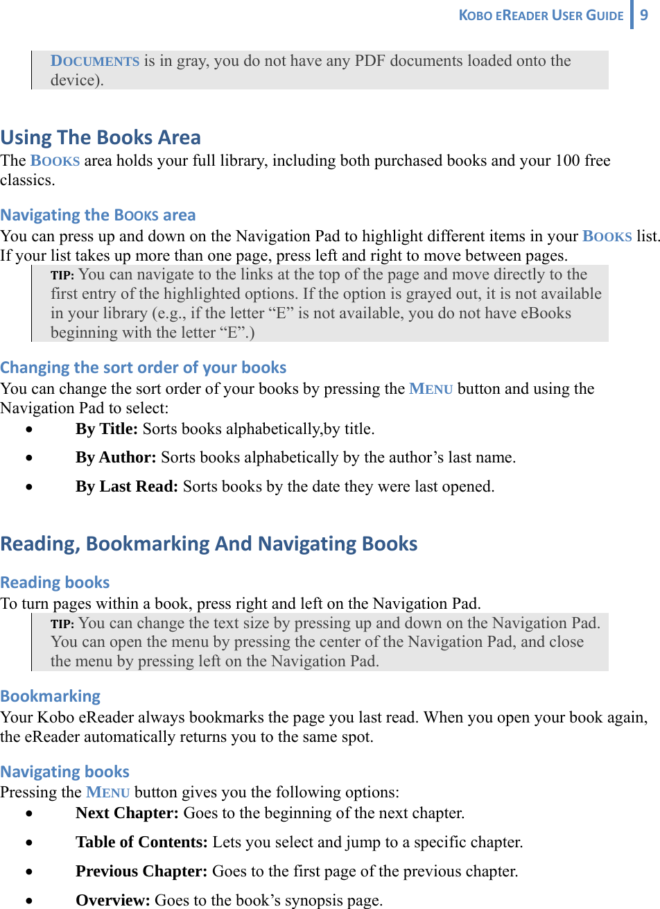 KOBOEREADERUSERGUIDE 9 DOCUMENTS is in gray, you do not have any PDF documents loaded onto the device).  UsingTheBooksAreaThe BOOKS area holds your full library, including both purchased books and your 100 free classics. NavigatingtheBOOKSareaYou can press up and down on the Navigation Pad to highlight different items in your BOOKS list. If your list takes up more than one page, press left and right to move between pages. TIP: You can navigate to the links at the top of the page and move directly to the first entry of the highlighted options. If the option is grayed out, it is not available in your library (e.g., if the letter “E” is not available, you do not have eBooks beginning with the letter “E”.) ChangingthesortorderofyourbooksYou can change the sort order of your books by pressing the MENU button and using the Navigation Pad to select: • By Title: Sorts books alphabetically,by title. • By Author: Sorts books alphabetically by the author’s last name. • By Last Read: Sorts books by the date they were last opened. Reading,BookmarkingAndNavigatingBooksReadingbooksTo turn pages within a book, press right and left on the Navigation Pad. TIP: You can change the text size by pressing up and down on the Navigation Pad. You can open the menu by pressing the center of the Navigation Pad, and close the menu by pressing left on the Navigation Pad. BookmarkingYour Kobo eReader always bookmarks the page you last read. When you open your book again, the eReader automatically returns you to the same spot. NavigatingbooksPressing the MENU button gives you the following options: • Next Chapter: Goes to the beginning of the next chapter. • Table of Contents: Lets you select and jump to a specific chapter. • Previous Chapter: Goes to the first page of the previous chapter. • Overview: Goes to the book’s synopsis page. 