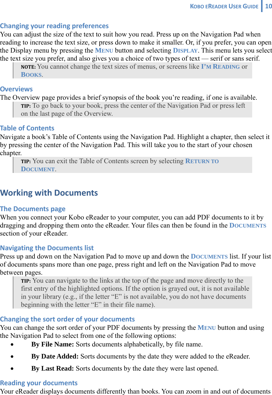 KOBOEREADERUSERGUIDE 10 ChangingyourreadingpreferencesYou can adjust the size of the text to suit how you read. Press up on the Navigation Pad when reading to increase the text size, or press down to make it smaller. Or, if you prefer, you can open the Display menu by pressing the MENU button and selecting DISPLAY. This menu lets you select the text size you prefer, and also gives you a choice of two types of text — serif or sans serif. NOTE:You cannot change the text sizes of menus, or screens like I’M READING or BOOKS. OverviewsThe Overview page provides a brief synopsis of the book you’re reading, if one is available. TIP: To go back to your book, press the center of the Navigation Pad or press left on the last page of the Overview. TableofContentsNavigate a book’s Table of Contents using the Navigation Pad. Highlight a chapter, then select it by pressing the center of the Navigation Pad. This will take you to the start of your chosen chapter. TIP: You can exit the Table of Contents screen by selecting RETURN TO DOCUMENT. WorkingwithDocumentsTheDocumentspageWhen you connect your Kobo eReader to your computer, you can add PDF documents to it by dragging and dropping them onto the eReader. Your files can then be found in the DOCUMENTS section of your eReader. NavigatingtheDocumentslistPress up and down on the Navigation Pad to move up and down the DOCUMENTS list. If your list of documents spans more than one page, press right and left on the Navigation Pad to move between pages. TIP: You can navigate to the links at the top of the page and move directly to the first entry of the highlighted options. If the option is grayed out, it is not available in your library (e.g., if the letter “E” is not available, you do not have documents beginning with the letter “E” in their file name). ChangingthesortorderofyourdocumentsYou can change the sort order of your PDF documents by pressing the MENU button and using the Navigation Pad to select from one of the following options: • By File Name: Sorts documents alphabetically, by file name. • By Date Added: Sorts documents by the date they were added to the eReader. • By Last Read: Sorts documents by the date they were last opened. ReadingyourdocumentsYour eReader displays documents differently than books. You can zoom in and out of documents 