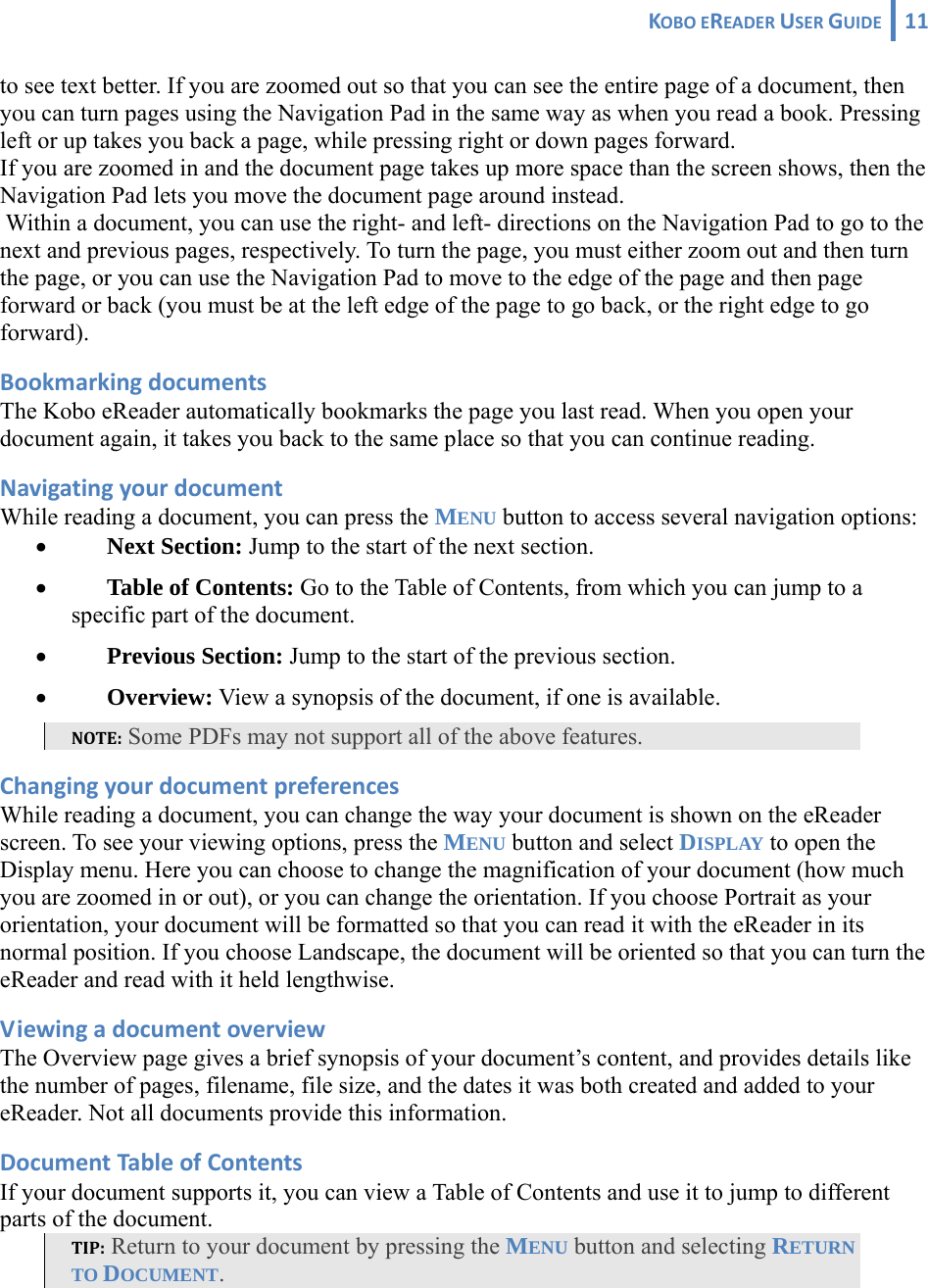 KOBOEREADERUSERGUIDE 11 to see text better. If you are zoomed out so that you can see the entire page of a document, then you can turn pages using the Navigation Pad in the same way as when you read a book. Pressing left or up takes you back a page, while pressing right or down pages forward. If you are zoomed in and the document page takes up more space than the screen shows, then the Navigation Pad lets you move the document page around instead.  Within a document, you can use the right- and left- directions on the Navigation Pad to go to the next and previous pages, respectively. To turn the page, you must either zoom out and then turn the page, or you can use the Navigation Pad to move to the edge of the page and then page forward or back (you must be at the left edge of the page to go back, or the right edge to go forward). BookmarkingdocumentsThe Kobo eReader automatically bookmarks the page you last read. When you open your document again, it takes you back to the same place so that you can continue reading. NavigatingyourdocumentWhile reading a document, you can press the MENU button to access several navigation options: • Next Section: Jump to the start of the next section. • Table of Contents: Go to the Table of Contents, from which you can jump to a specific part of the document. • Previous Section: Jump to the start of the previous section. • Overview: View a synopsis of the document, if one is available. NOTE: Some PDFs may not support all of the above features. ChangingyourdocumentpreferencesWhile reading a document, you can change the way your document is shown on the eReader screen. To see your viewing options, press the MENU button and select DISPLAY to open the Display menu. Here you can choose to change the magnification of your document (how much you are zoomed in or out), or you can change the orientation. If you choose Portrait as your orientation, your document will be formatted so that you can read it with the eReader in its normal position. If you choose Landscape, the document will be oriented so that you can turn the eReader and read with it held lengthwise. ViewingadocumentoverviewThe Overview page gives a brief synopsis of your document’s content, and provides details like the number of pages, filename, file size, and the dates it was both created and added to your eReader. Not all documents provide this information. DocumentTableofContentsIf your document supports it, you can view a Table of Contents and use it to jump to different parts of the document.  TIP: Return to your document by pressing the MENU button and selecting RETURN TO DOCUMENT. 