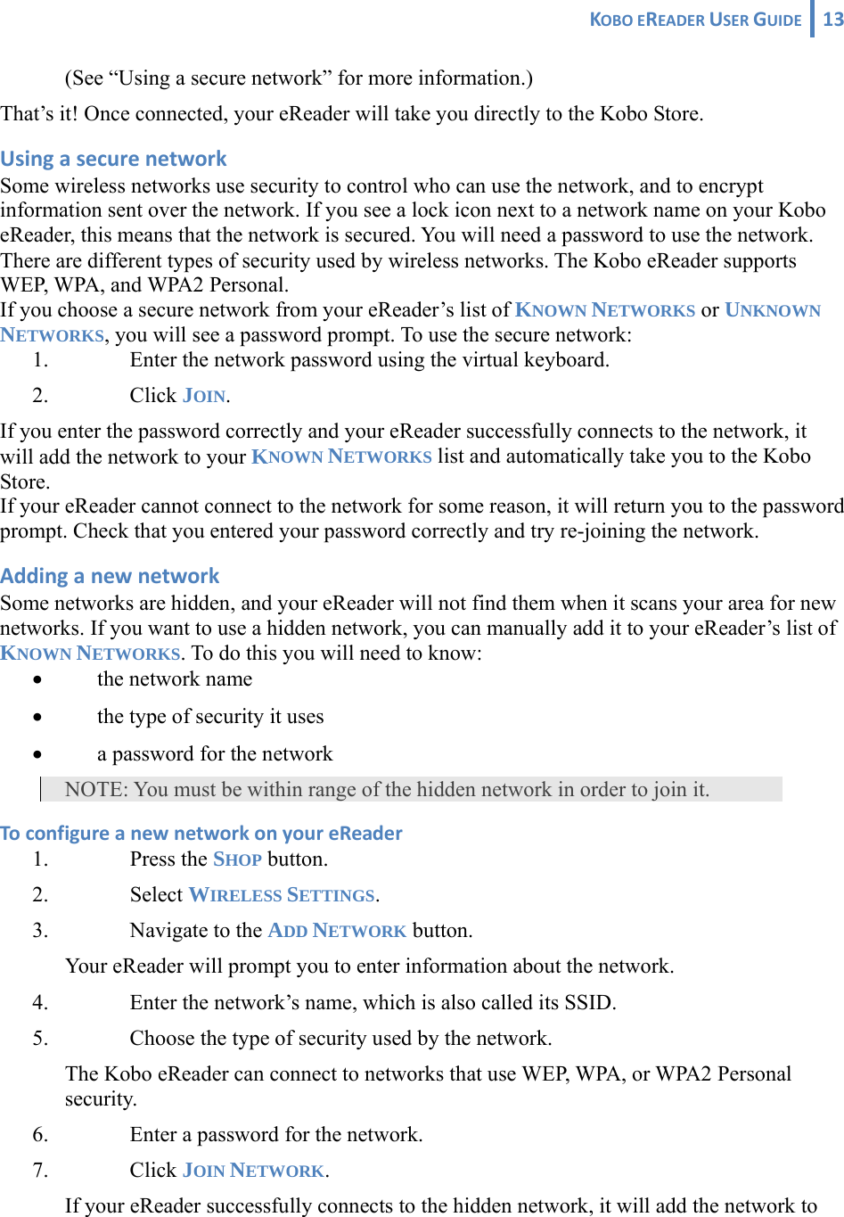 KOBOEREADERUSERGUIDE 13 (See “Using a secure network” for more information.) That’s it! Once connected, your eReader will take you directly to the Kobo Store. UsingasecurenetworkSome wireless networks use security to control who can use the network, and to encrypt information sent over the network. If you see a lock icon next to a network name on your Kobo eReader, this means that the network is secured. You will need a password to use the network.  There are different types of security used by wireless networks. The Kobo eReader supports WEP, WPA, and WPA2 Personal. If you choose a secure network from your eReader’s list of KNOWN NETWORKS or UNKNOWN NETWORKS, you will see a password prompt. To use the secure network: 1. Enter the network password using the virtual keyboard. 2. Click JOIN. If you enter the password correctly and your eReader successfully connects to the network, it will add the network to your KNOWN NETWORKS list and automatically take you to the Kobo Store.  If your eReader cannot connect to the network for some reason, it will return you to the password prompt. Check that you entered your password correctly and try re-joining the network. AddinganewnetworkSome networks are hidden, and your eReader will not find them when it scans your area for new networks. If you want to use a hidden network, you can manually add it to your eReader’s list of KNOWN NETWORKS. To do this you will need to know: • the network name • the type of security it uses • a password for the network NOTE: You must be within range of the hidden network in order to join it. ToconfigureanewnetworkonyoureReader1. Press the SHOP button. 2. Select WIRELESS SETTINGS. 3. Navigate to the ADD NETWORK button. Your eReader will prompt you to enter information about the network. 4. Enter the network’s name, which is also called its SSID. 5. Choose the type of security used by the network. The Kobo eReader can connect to networks that use WEP, WPA, or WPA2 Personal security. 6. Enter a password for the network. 7. Click JOIN NETWORK. If your eReader successfully connects to the hidden network, it will add the network to 