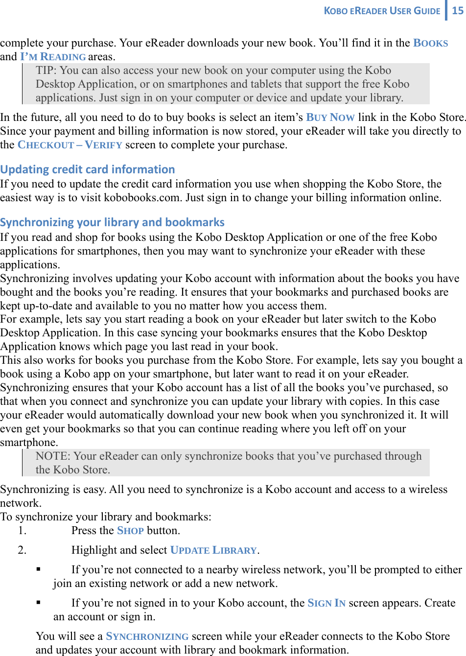 KOBOEREADERUSERGUIDE 15 complete your purchase. Your eReader downloads your new book. You’ll find it in the BOOKS and I’M READING areas.  TIP: You can also access your new book on your computer using the Kobo Desktop Application, or on smartphones and tablets that support the free Kobo applications. Just sign in on your computer or device and update your library. In the future, all you need to do to buy books is select an item’s BUY NOW link in the Kobo Store. Since your payment and billing information is now stored, your eReader will take you directly to the CHECKOUT – VERIFY screen to complete your purchase. UpdatingcreditcardinformationIf you need to update the credit card information you use when shopping the Kobo Store, the easiest way is to visit kobobooks.com. Just sign in to change your billing information online. SynchronizingyourlibraryandbookmarksIf you read and shop for books using the Kobo Desktop Application or one of the free Kobo applications for smartphones, then you may want to synchronize your eReader with these applications. Synchronizing involves updating your Kobo account with information about the books you have bought and the books you’re reading. It ensures that your bookmarks and purchased books are kept up-to-date and available to you no matter how you access them.  For example, lets say you start reading a book on your eReader but later switch to the Kobo Desktop Application. In this case syncing your bookmarks ensures that the Kobo Desktop Application knows which page you last read in your book.  This also works for books you purchase from the Kobo Store. For example, lets say you bought a book using a Kobo app on your smartphone, but later want to read it on your eReader. Synchronizing ensures that your Kobo account has a list of all the books you’ve purchased, so that when you connect and synchronize you can update your library with copies. In this case your eReader would automatically download your new book when you synchronized it. It will even get your bookmarks so that you can continue reading where you left off on your smartphone. NOTE: Your eReader can only synchronize books that you’ve purchased through the Kobo Store. Synchronizing is easy. All you need to synchronize is a Kobo account and access to a wireless network. To synchronize your library and bookmarks: 1. Press the SHOP button. 2. Highlight and select UPDATE LIBRARY.  If you’re not connected to a nearby wireless network, you’ll be prompted to either join an existing network or add a new network.  If you’re not signed in to your Kobo account, the SIGN IN screen appears. Create an account or sign in. You will see a SYNCHRONIZING screen while your eReader connects to the Kobo Store and updates your account with library and bookmark information.  