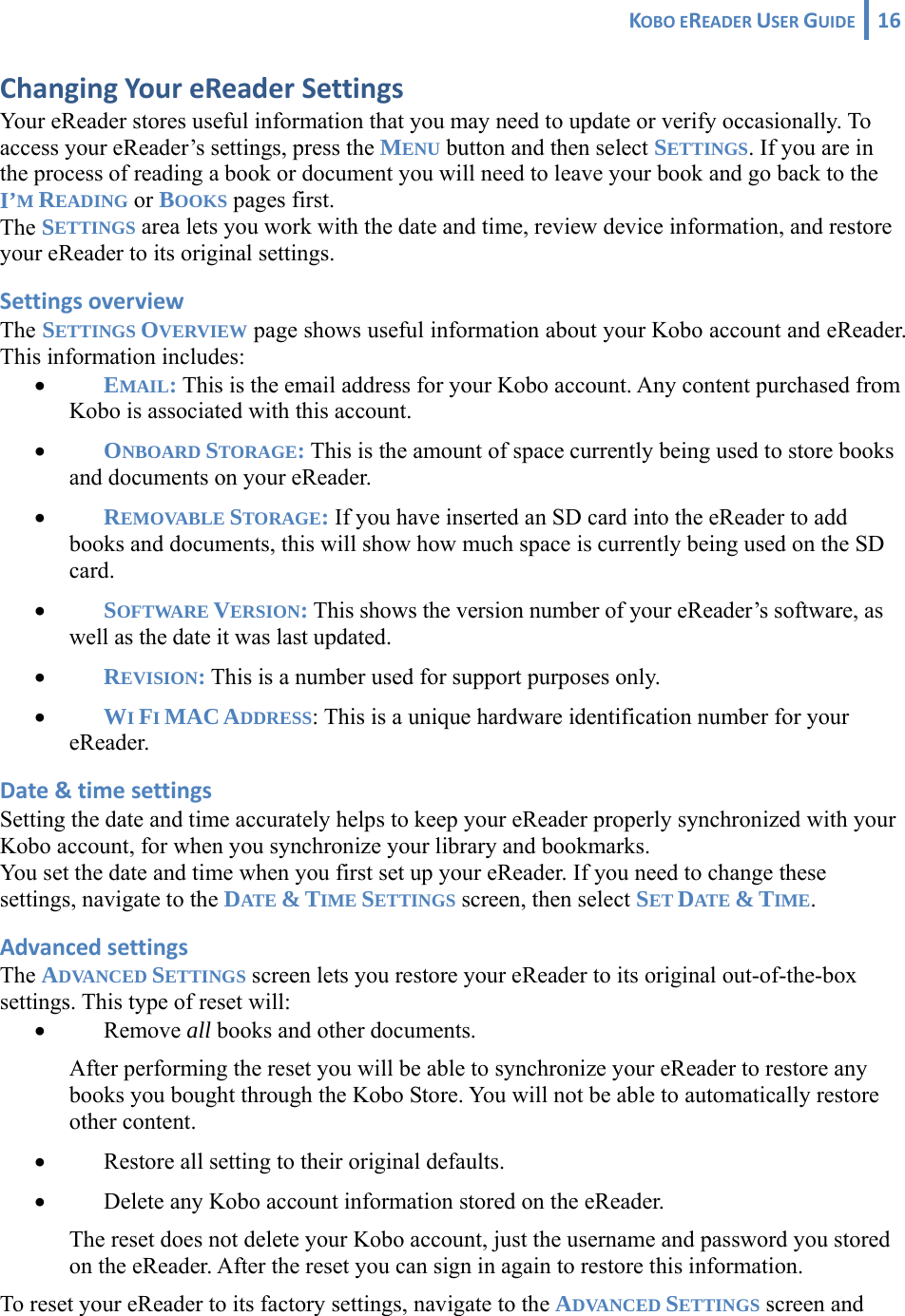 KOBOEREADERUSERGUIDE 16 ChangingYoureReaderSettingsYour eReader stores useful information that you may need to update or verify occasionally. To access your eReader’s settings, press the MENU button and then select SETTINGS. If you are in the process of reading a book or document you will need to leave your book and go back to the I’M READING or BOOKS pages first. The SETTINGS area lets you work with the date and time, review device information, and restore your eReader to its original settings. SettingsoverviewThe SETTINGS OVERVIEW page shows useful information about your Kobo account and eReader. This information includes: • EMAIL: This is the email address for your Kobo account. Any content purchased from Kobo is associated with this account. • ONBOARD STORAGE: This is the amount of space currently being used to store books and documents on your eReader. • REMOVABLE STORAGE: If you have inserted an SD card into the eReader to add books and documents, this will show how much space is currently being used on the SD card. • SOFTWARE VERSION: This shows the version number of your eReader’s software, as well as the date it was last updated. • REVISION: This is a number used for support purposes only. • WI FI MAC ADDRESS: This is a unique hardware identification number for your eReader. Date&amp;timesettingsSetting the date and time accurately helps to keep your eReader properly synchronized with your Kobo account, for when you synchronize your library and bookmarks. You set the date and time when you first set up your eReader. If you need to change these settings, navigate to the DATE &amp; TIME SETTINGS screen, then select SET DATE &amp; TIME. AdvancedsettingsThe ADVANCED SETTINGS screen lets you restore your eReader to its original out-of-the-box settings. This type of reset will: • Remove all books and other documents. After performing the reset you will be able to synchronize your eReader to restore any books you bought through the Kobo Store. You will not be able to automatically restore other content. • Restore all setting to their original defaults. • Delete any Kobo account information stored on the eReader.  The reset does not delete your Kobo account, just the username and password you stored on the eReader. After the reset you can sign in again to restore this information.     To reset your eReader to its factory settings, navigate to the ADVANCED SETTINGS screen and 