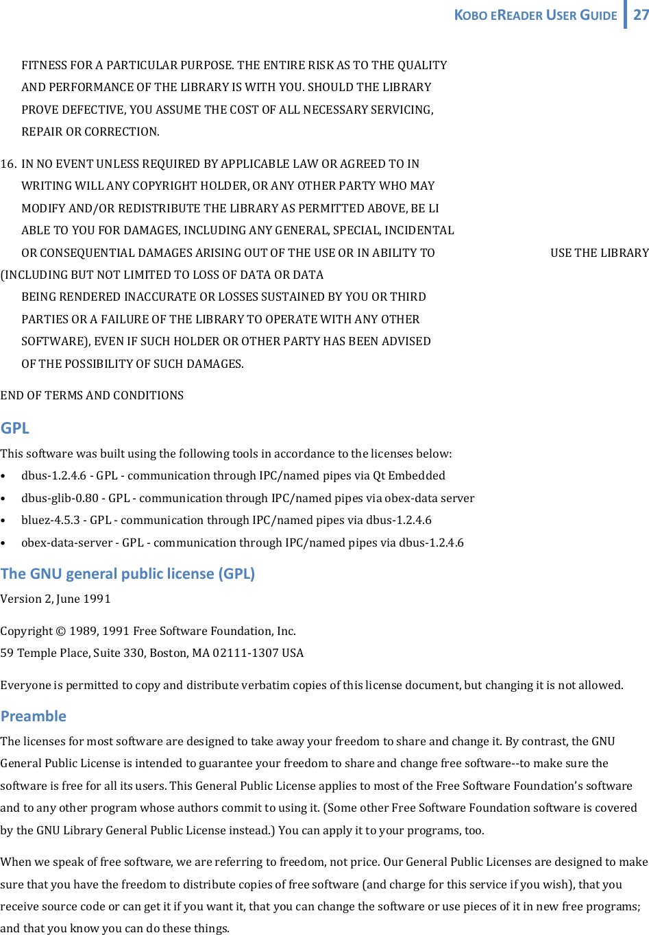 KOBOEREADERUSERGUIDE 27  FITNESSFORAPARTICULARPURPOSE.THEENTIRERISKASTOTHEQUALITY ANDPERFORMANCEOFTHELIBRARYISWITHYOU.SHOULDTHELIBRARY PROVEDEFECTIVE,YOUASSUMETHECOSTOFALLNECESSARYSERVICING, REPAIRORCORRECTION.16. INNOEVENTUNLESSREQUIREDBYAPPLICABLELAWORAGREEDTOIN WRITINGWILLANYCOPYRIGHTHOLDER,ORANYOTHERPARTYWHOMAY MODIFYAND/ORREDISTRIBUTETHELIBRARYASPERMITTEDABOVE,BELI ABLETOYOUFORDAMAGES,INCLUDINGANYGENERAL,SPECIAL,INCIDENTAL ORCONSEQUENTIALDAMAGESARISINGOUTOFTHEUSEORINABILITYTO   USETHELIBRARY(INCLUDINGBUTNOTLIMITEDTOLOSSOFDATAORDATA BEINGRENDEREDINACCURATEORLOSSESSUSTAINEDBYYOUORTHIRD PARTIESORAFAILUREOFTHELIBRARYTOOPERATEWITHANYOTHER SOFTWARE),EVENIFSUCHHOLDEROROTHERPARTYHASBEENADVISED OFTHEPOSSIBILITYOFSUCHDAMAGES.ENDOFTERMSANDCONDITIONSGPLThissoftwarewasbuiltusingthefollowingtoolsinaccordancetothelicensesbelow:• dbus‐1.2.4.6‐GPL‐communicationthroughIPC/namedpipesviaQtEmbedded• dbus‐glib‐0.80‐GPL‐communicationthroughIPC/namedpipesviaobex‐dataserver• bluez‐4.5.3‐GPL‐communicationthroughIPC/namedpipesviadbus‐1.2.4.6• obex‐data‐server‐GPL‐communicationthroughIPC/namedpipesviadbus‐1.2.4.6TheGNUgeneralpubliclicense(GPL)Version2,June1991Copyright©1989,1991FreeSoftwareFoundation,Inc.59TemplePlace,Suite330,Boston,MA02111‐1307USAEveryoneispermittedtocopyanddistributeverbatimcopiesofthislicensedocument,butchangingitisnotallowed.PreambleThelicensesformostsoftwarearedesignedtotakeawayyourfreedomtoshareandchangeit.Bycontrast,theGNUGeneralPublicLicenseisintendedtoguaranteeyourfreedomtoshareandchangefreesoftware‐‐tomakesurethesoftwareisfreeforallitsusers.ThisGeneralPublicLicenseappliestomostoftheFreeSoftwareFoundation’ssoftwareandtoanyotherprogramwhoseauthorscommittousingit.(SomeotherFreeSoftwareFoundationsoftwareiscoveredbytheGNULibraryGeneralPublicLicenseinstead.)Youcanapplyittoyourprograms,too.Whenwespeakoffreesoftware,wearereferringtofreedom,notprice.OurGeneralPublicLicensesaredesignedtomakesurethatyouhavethefreedomtodistributecopiesoffreesoftware(andchargeforthisserviceifyouwish),thatyoureceivesourcecodeorcangetitifyouwantit,thatyoucanchangethesoftwareorusepiecesofitinnewfreeprograms;andthatyouknowyoucandothesethings.