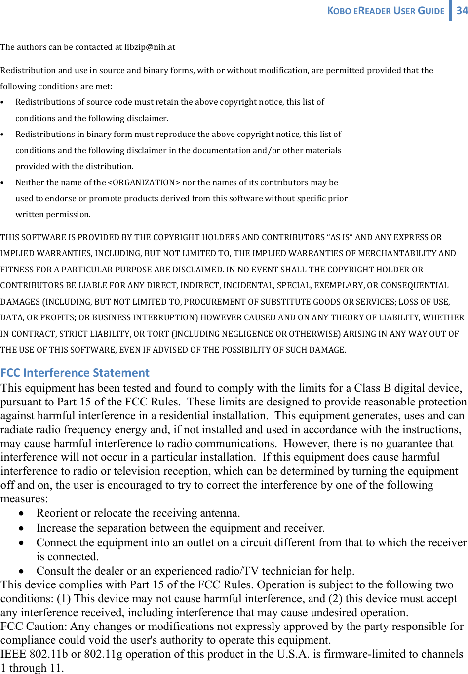 KOBOEREADERUSERGUIDE 34 Theauthorscanbecontactedatlibzip@nih.atRedistributionanduseinsourceandbinaryforms,withorwithoutmodification,arepermittedprovidedthatthefollowingconditionsaremet:• Redistributionsofsourcecodemustretaintheabovecopyrightnotice,thislistof conditionsandthefollowingdisclaimer.• Redistributionsinbinaryformmustreproducetheabovecopyrightnotice,thislistof conditionsandthefollowingdisclaimerinthedocumentationand/orothermaterials providedwiththedistribution.• Neitherthenameofthe&lt;ORGANIZATION&gt;northenamesofitscontributorsmaybe usedtoendorseorpromoteproductsderivedfromthissoftwarewithoutspecificprior writtenpermission.THISSOFTWAREISPROVIDEDBYTHECOPYRIGHTHOLDERSANDCONTRIBUTORS“ASIS”ANDANYEXPRESSORIMPLIEDWARRANTIES,INCLUDING,BUTNOTLIMITEDTO,THEIMPLIEDWARRANTIESOFMERCHANTABILITYANDFITNESSFORAPARTICULARPURPOSEAREDISCLAIMED.INNOEVENTSHALLTHECOPYRIGHTHOLDERORCONTRIBUTORSBELIABLEFORANYDIRECT,INDIRECT,INCIDENTAL,SPECIAL,EXEMPLARY,ORCONSEQUENTIALDAMAGES(INCLUDING,BUTNOTLIMITEDTO,PROCUREMENTOFSUBSTITUTEGOODSORSERVICES;LOSSOFUSE,DATA,ORPROFITS;ORBUSINESSINTERRUPTION)HOWEVERCAUSEDANDONANYTHEORYOFLIABILITY,WHETHERINCONTRACT,STRICTLIABILITY,ORTORT(INCLUDINGNEGLIGENCEOROTHERWISE)ARISINGINANYWAYOUTOFTHEUSEOFTHISSOFTWARE,EVENIFADVISEDOFTHEPOSSIBILITYOFSUCHDAMAGE.FCCInterferenceStatementThis equipment has been tested and found to comply with the limits for a Class B digital device, pursuant to Part 15 of the FCC Rules.  These limits are designed to provide reasonable protection against harmful interference in a residential installation.  This equipment generates, uses and can radiate radio frequency energy and, if not installed and used in accordance with the instructions, may cause harmful interference to radio communications.  However, there is no guarantee that interference will not occur in a particular installation.  If this equipment does cause harmful interference to radio or television reception, which can be determined by turning the equipment off and on, the user is encouraged to try to correct the interference by one of the following measures: • Reorient or relocate the receiving antenna. • Increase the separation between the equipment and receiver. • Connect the equipment into an outlet on a circuit different from that to which the receiver is connected. • Consult the dealer or an experienced radio/TV technician for help. This device complies with Part 15 of the FCC Rules. Operation is subject to the following two conditions: (1) This device may not cause harmful interference, and (2) this device must accept any interference received, including interference that may cause undesired operation. FCC Caution: Any changes or modifications not expressly approved by the party responsible for compliance could void the user&apos;s authority to operate this equipment. IEEE 802.11b or 802.11g operation of this product in the U.S.A. is firmware-limited to channels 1 through 11. 