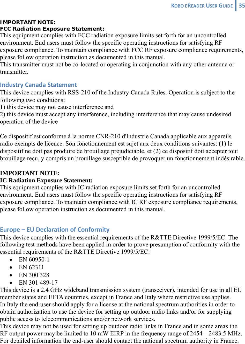 KOBOEREADERUSERGUIDE 35 IMPORTANT NOTE: FCC Radiation Exposure Statement: This equipment complies with FCC radiation exposure limits set forth for an uncontrolled environment. End users must follow the specific operating instructions for satisfying RF exposure compliance. To maintain compliance with FCC RF exposure compliance requirements, please follow operation instruction as documented in this manual. This transmitter must not be co-located or operating in conjunction with any other antenna or transmitter. IndustryCanadaStatementThis device complies with RSS-210 of the Industry Canada Rules. Operation is subject to the following two conditions: 1) this device may not cause interference and 2) this device must accept any interference, including interference that may cause undesired operation of the device Ce dispositif est conforme à la norme CNR-210 d&apos;Industrie Canada applicable aux appareils radio exempts de licence. Son fonctionnement est sujet aux deux conditions suivantes: (1) le dispositif ne doit pas produire de brouillage préjudiciable, et (2) ce dispositif doit accepter tout brouillage reçu, y compris un brouillage susceptible de provoquer un fonctionnement indésirable. IMPORTANT NOTE: IC Radiation Exposure Statement: This equipment complies with IC radiation exposure limits set forth for an uncontrolled environment. End users must follow the specific operating instructions for satisfying RF exposure compliance. To maintain compliance with IC RF exposure compliance requirements, please follow operation instruction as documented in this manual.  Europe–EUDeclarationofConformityThis device complies with the essential requirements of the R&amp;TTE Directive 1999/5/EC. The following test methods have been applied in order to prove presumption of conformity with the essential requirements of the R&amp;TTE Directive 1999/5/EC: • EN 60950-1 • EN 62311 • EN 300 328 • EN 301 489-17  This device is a 2.4 GHz wideband transmission system (transceiver), intended for use in all EU member states and EFTA countries, except in France and Italy where restrictive use applies. In Italy the end-user should apply for a license at the national spectrum authorities in order to obtain authorization to use the device for setting up outdoor radio links and/or for supplying public access to telecommunications and/or network services. This device may not be used for setting up outdoor radio links in France and in some areas the RF output power may be limited to 10 mW EIRP in the frequency range of 2454 – 2483.5 MHz. For detailed information the end-user should contact the national spectrum authority in France. 
