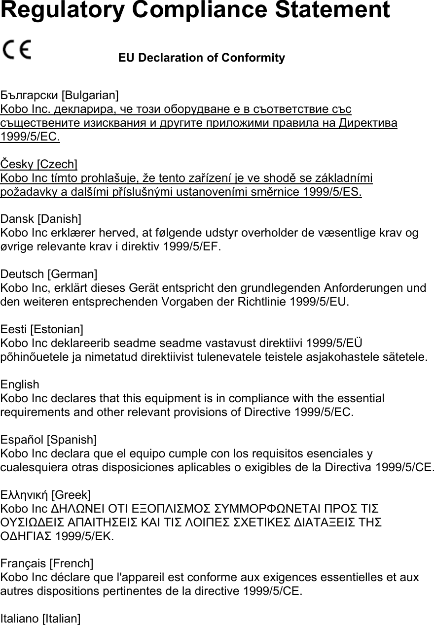 Regulatory Compliance Statement        EU Declaration of ConformityБългарски [Bulgarian] Kobo Inc. декларира, че този оборудване е в съответствие със съществените изисквания и другите приложими правила на Директива 1999/5/ЕС.   Česky [Czech] Kobo Inc tímto prohlašuje, že tento zařízení je ve shodě se základními požadavky a dalšími příslušnými ustanoveními směrnice 1999/5/ES.   Dansk [Danish] Kobo Inc erklærer herved, at følgende udstyr overholder de væsentlige krav og øvrige relevante krav i direktiv 1999/5/EF.   Deutsch [German] Kobo Inc, erklärt dieses Gerät entspricht den grundlegenden Anforderungen und den weiteren entsprechenden Vorgaben der Richtlinie 1999/5/EU.   Eesti [Estonian] Kobo Inc deklareerib seadme seadme vastavust direktiivi 1999/5/EÜ põhinõuetele ja nimetatud direktiivist tulenevatele teistele asjakohastele sätetele.    English Kobo Inc declares that this equipment is in compliance with the essential requirements and other relevant provisions of Directive 1999/5/EC.   Español [Spanish] Kobo Inc declara que el equipo cumple con los requisitos esenciales y cualesquiera otras disposiciones aplicables o exigibles de la Directiva 1999/5/CE.   Ελληνική [Greek] Κobo Inc ΔΗΛΩΝΕΙ ΟΤΙ ΕΞΟΠΛΙΣΜΟΣ ΣΥΜΜΟΡΦΩΝΕΤΑΙ ΠΡΟΣ ΤΙΣ ΟΥΣΙΩΔΕΙΣ ΑΠΑΙΤΗΣΕΙΣ ΚΑΙ ΤΙΣ ΛΟΙΠΕΣ ΣΧΕΤΙΚΕΣ ΔΙΑΤΑΞΕΙΣ ΤΗΣ ΟΔΗΓΙΑΣ 1999/5/ΕΚ.   Français [French] Kobo Inc déclare que l&apos;appareil est conforme aux exigences essentielles et aux autres dispositions pertinentes de la directive 1999/5/CE.   Italiano [Italian] 