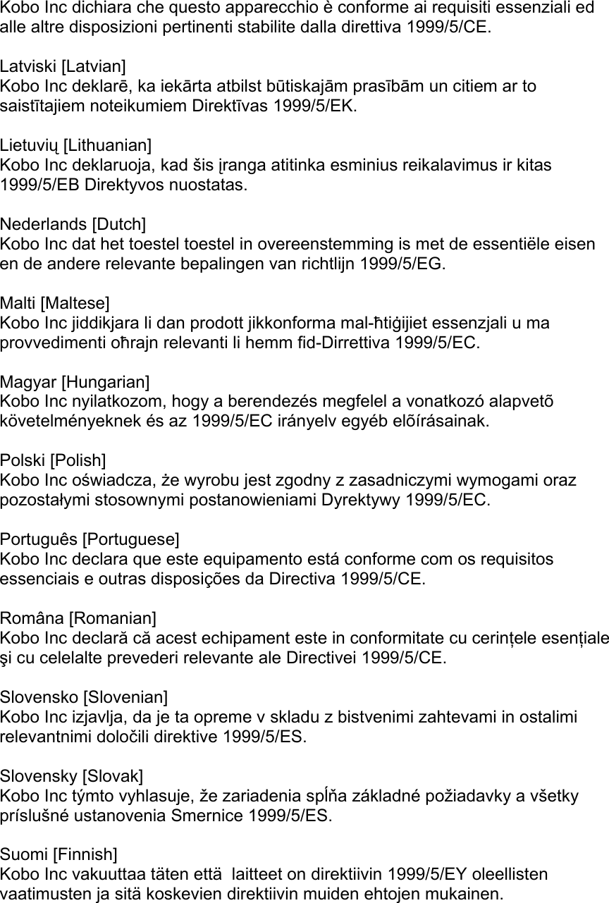 Kobo Inc dichiara che questo apparecchio è conforme ai requisiti essenziali ed alle altre disposizioni pertinenti stabilite dalla direttiva 1999/5/CE.   Latviski [Latvian] Kobo Inc deklarē, ka iekārta atbilst būtiskajām prasībām un citiem ar to saistītajiem noteikumiem Direktīvas 1999/5/EK.   Lietuvių [Lithuanian] Kobo Inc deklaruoja, kad šis įranga atitinka esminius reikalavimus ir kitas 1999/5/EB Direktyvos nuostatas.   Nederlands [Dutch] Kobo Inc dat het toestel toestel in overeenstemming is met de essentiële eisen en de andere relevante bepalingen van richtlijn 1999/5/EG.   Malti [Maltese] Kobo Inc jiddikjara li dan prodott jikkonforma mal-ħtiġijiet essenzjali u ma provvedimenti oħrajn relevanti li hemm fid-Dirrettiva 1999/5/EC.   Magyar [Hungarian] Kobo Inc nyilatkozom, hogy a berendezés megfelel a vonatkozó alapvetõ követelményeknek és az 1999/5/EC irányelv egyéb elõírásainak.   Polski [Polish] Kobo Inc oświadcza, że wyrobu jest zgodny z zasadniczymi wymogami oraz pozostałymi stosownymi postanowieniami Dyrektywy 1999/5/EC.   Português [Portuguese] Kobo Inc declara que este equipamento está conforme com os requisitos essenciais e outras disposições da Directiva 1999/5/CE.   Româna [Romanian] Kobo Inc declară că acest echipament este in conformitate cu cerinţele esenţiale şi cu celelalte prevederi relevante ale Directivei 1999/5/CE.   Slovensko [Slovenian] Kobo Inc izjavlja, da je ta opreme v skladu z bistvenimi zahtevami in ostalimi relevantnimi določili direktive 1999/5/ES.   Slovensky [Slovak] Kobo Inc týmto vyhlasuje, že zariadenia spĺňa základné požiadavky a všetky príslušné ustanovenia Smernice 1999/5/ES.   Suomi [Finnish] Kobo Inc vakuuttaa täten että  laitteet on direktiivin 1999/5/EY oleellisten vaatimusten ja sitä koskevien direktiivin muiden ehtojen mukainen.  