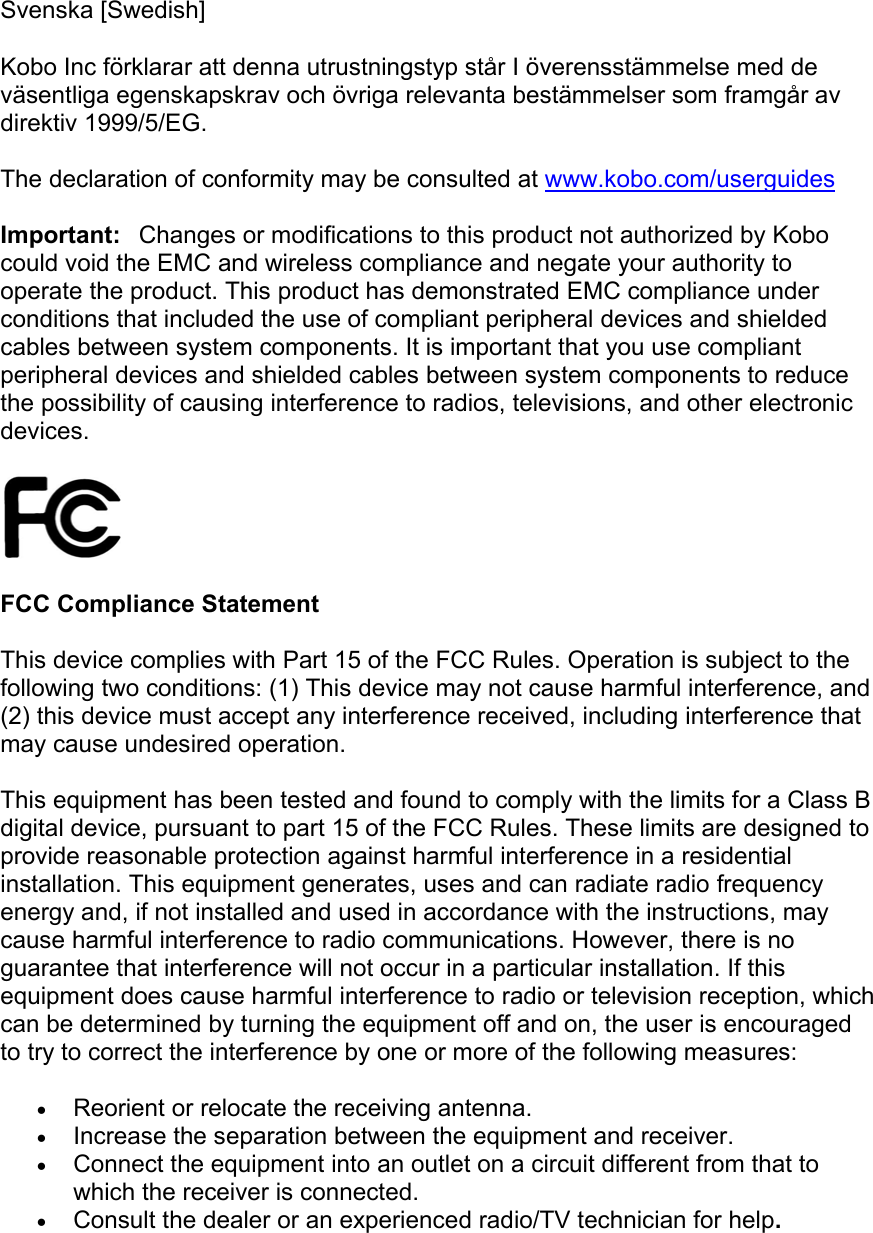  Svenska [Swedish] Kobo Inc förklarar att denna utrustningstyp står I överensstämmelse med de väsentliga egenskapskrav och övriga relevanta bestämmelser som framgår av direktiv 1999/5/EG.  The declaration of conformity may be consulted at www.kobo.com/userguides Important:Changes or modifications to this product not authorized by Kobo could void the EMC and wireless compliance and negate your authority to operate the product. This product has demonstrated EMC compliance under conditions that included the use of compliant peripheral devices and shielded cables between system components. It is important that you use compliant peripheral devices and shielded cables between system components to reduce the possibility of causing interference to radios, televisions, and other electronic devices.   FCC Compliance Statement   This device complies with Part 15 of the FCC Rules. Operation is subject to the following two conditions: (1) This device may not cause harmful interference, and (2) this device must accept any interference received, including interference that may cause undesired operation. This equipment has been tested and found to comply with the limits for a Class B digital device, pursuant to part 15 of the FCC Rules. These limits are designed to provide reasonable protection against harmful interference in a residential installation. This equipment generates, uses and can radiate radio frequency energy and, if not installed and used in accordance with the instructions, may cause harmful interference to radio communications. However, there is no guarantee that interference will not occur in a particular installation. If this equipment does cause harmful interference to radio or television reception, which can be determined by turning the equipment off and on, the user is encouraged to try to correct the interference by one or more of the following measures: • Reorient or relocate the receiving antenna. • Increase the separation between the equipment and receiver. • Connect the equipment into an outlet on a circuit different from that to which the receiver is connected. • Consult the dealer or an experienced radio/TV technician for help. 