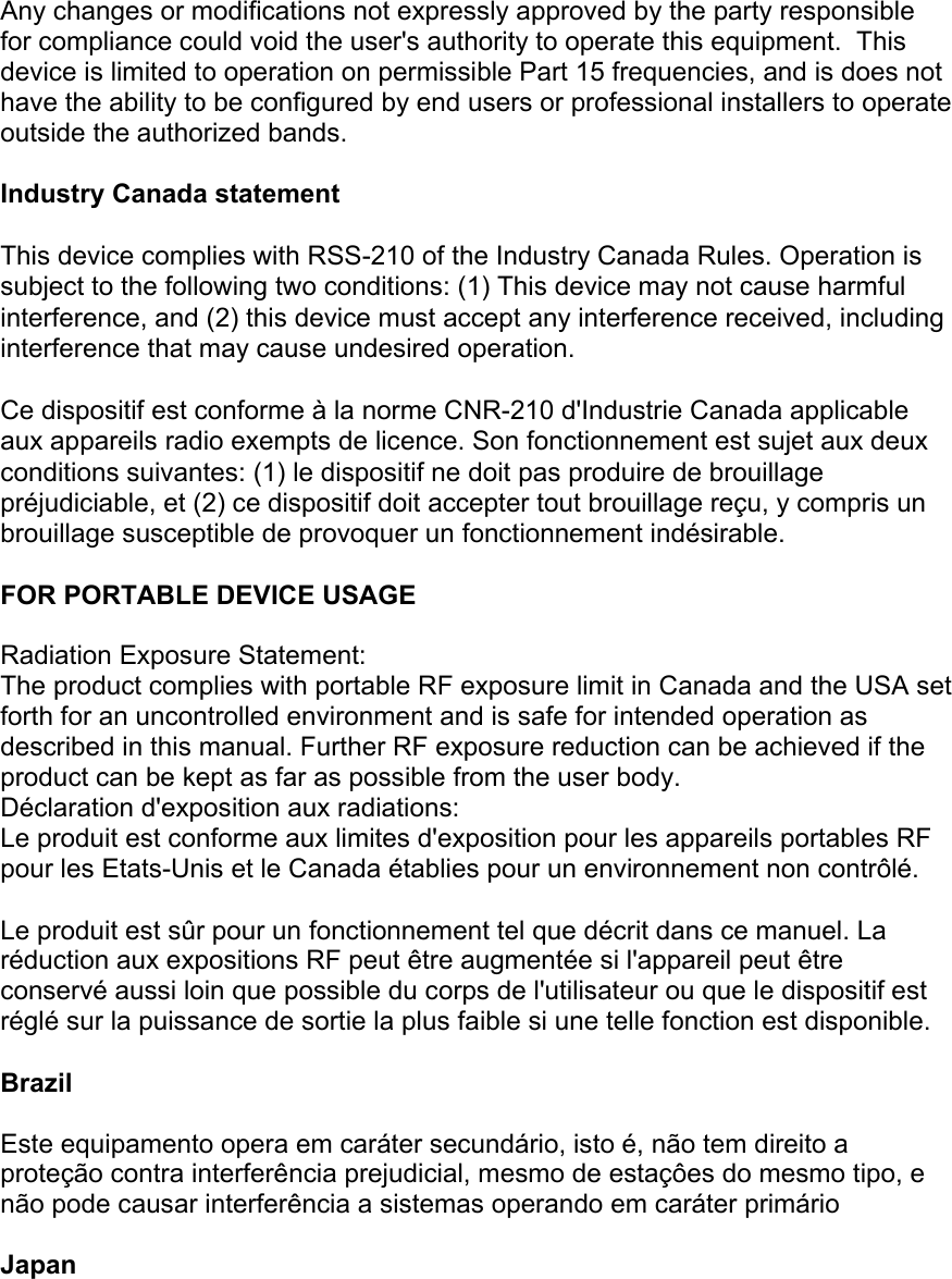 Any changes or modifications not expressly approved by the party responsible for compliance could void the user&apos;s authority to operate this equipment.  This device is limited to operation on permissible Part 15 frequencies, and is does not have the ability to be configured by end users or professional installers to operate outside the authorized bands.  Industry Canada statement This device complies with RSS-210 of the Industry Canada Rules. Operation is subject to the following two conditions: (1) This device may not cause harmful interference, and (2) this device must accept any interference received, including interference that may cause undesired operation. Ce dispositif est conforme à la norme CNR-210 d&apos;Industrie Canada applicable aux appareils radio exempts de licence. Son fonctionnement est sujet aux deux conditions suivantes: (1) le dispositif ne doit pas produire de brouillage préjudiciable, et (2) ce dispositif doit accepter tout brouillage reçu, y compris un brouillage susceptible de provoquer un fonctionnement indésirable.  FOR PORTABLE DEVICE USAGE  Radiation Exposure Statement: The product complies with portable RF exposure limit in Canada and the USA set forth for an uncontrolled environment and is safe for intended operation as described in this manual. Further RF exposure reduction can be achieved if the product can be kept as far as possible from the user body. Déclaration d&apos;exposition aux radiations: Le produit est conforme aux limites d&apos;exposition pour les appareils portables RF pour les Etats-Unis et le Canada établies pour un environnement non contrôlé. Le produit est sûr pour un fonctionnement tel que décrit dans ce manuel. La réduction aux expositions RF peut être augmentée si l&apos;appareil peut être conservé aussi loin que possible du corps de l&apos;utilisateur ou que le dispositif est réglé sur la puissance de sortie la plus faible si une telle fonction est disponible. Brazil  Este equipamento opera em caráter secundário, isto é, não tem direito a proteção contra interferência prejudicial, mesmo de estaçôes do mesmo tipo, e não pode causar interferência a sistemas operando em caráter primário  Japan  