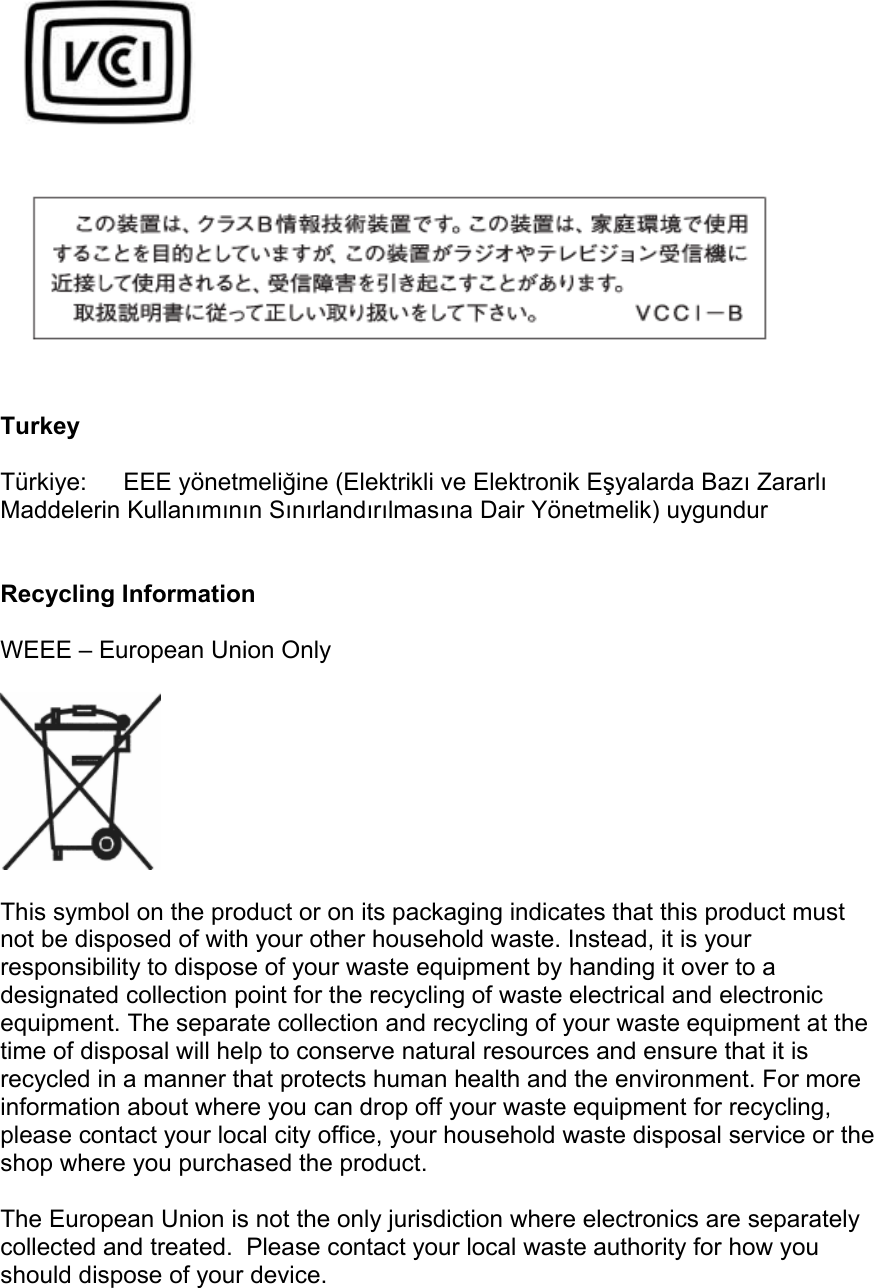     Turkey  Türkiye:EEE yönetmeliğine (Elektrikli ve Elektronik Eşyalarda Bazı Zararlı Maddelerin Kullanımının Sınırlandırılmasına Dair Yönetmelik) uygundur   Recycling Information  WEEE – European Union Only    This symbol on the product or on its packaging indicates that this product must not be disposed of with your other household waste. Instead, it is your responsibility to dispose of your waste equipment by handing it over to a designated collection point for the recycling of waste electrical and electronic equipment. The separate collection and recycling of your waste equipment at the time of disposal will help to conserve natural resources and ensure that it is recycled in a manner that protects human health and the environment. For more information about where you can drop off your waste equipment for recycling, please contact your local city office, your household waste disposal service or the shop where you purchased the product.  The European Union is not the only jurisdiction where electronics are separately collected and treated.  Please contact your local waste authority for how you should dispose of your device. 