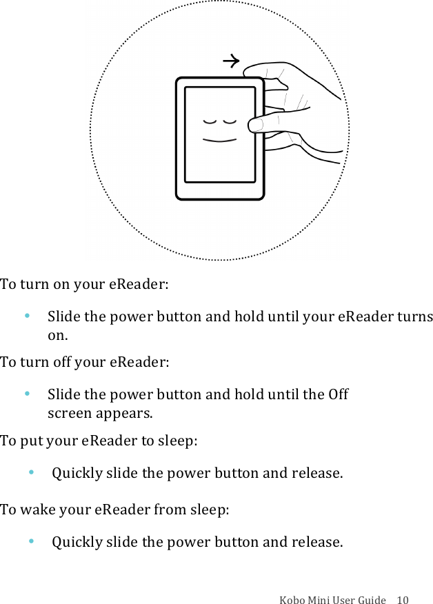 Kobo!Mini!User!Guide!!!!10!!To!turn!on!your!eReader:!• Slide&amp;the&amp;power&amp;button&amp;and&amp;hold&amp;until&amp;your&amp;eReader&amp;turns&amp;on.!To!turn!off!your!eReader:!• Slide&amp;the&amp;power&amp;button&amp;and&amp;hold&amp;until&amp;the&amp;Off&amp;!screen&amp;appears.!To!put!your!eReader!to!sleep:!• Quickly!slide!the!power!button!and!release.!To!wake!your!eReader!from!sleep:!• Quickly!slide!the!power!button!and!release.!