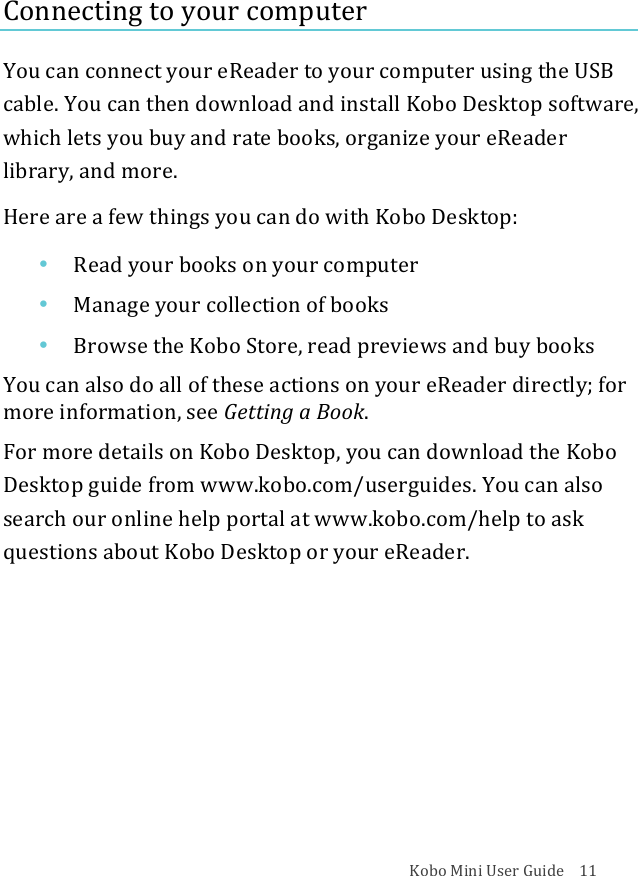 Kobo!Mini!User!Guide!!!!11!Connecting!to!your!computer!You!can!connect!your!eReader!to!your!computer!using!the!USB!cable.!You!can!then!download!and!install!Kobo!Desktop!software,!which!lets!you!buy!and!rate!books,!organize!your!eReader!library,!and!more.!!Here!are!a!few!things!you!can!do!with!Kobo!Desktop:!• Read%your%books%on%your%computer!• Manage&amp;your!collection(of(books!• Browse&apos;the$Kobo$Store,&quot;read&quot;previews&quot;and&quot;buy&quot;books!You$can$also$do#all#of#these#actions#on#your#eReader!directly;&quot;for&quot;more%information,%see%Getting&apos;a&apos;Book.!For!more!details!on!Kobo!Desktop,!you!can!download!the!Kobo!Desktop!guide!from!www.kobo.com/userguides.!You!can!also!search!our!online!help!portal!at!www.kobo.com/help!to!ask!questions!about!Kobo!Desktop!or!your!eReader.!!!