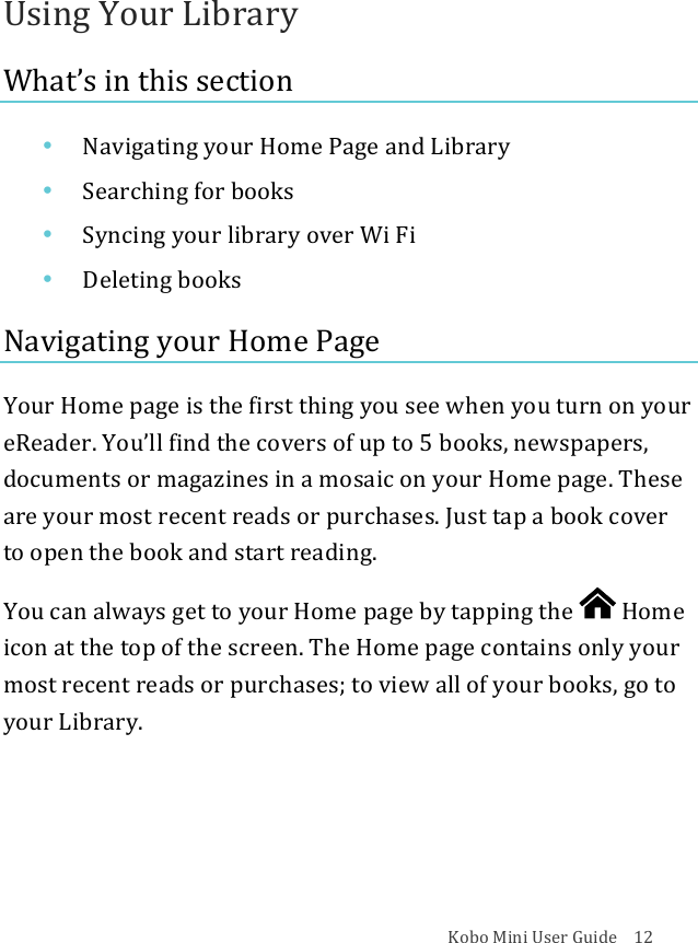 Kobo!Mini!User!Guide!!!!12!Using!Your!Library!What’s!in!this!section!• Navigating(your(Home(Page(and(Library!• Searching*for*books!• Syncing&apos;your&apos;library&apos;over&apos;Wi&apos;Fi!• Deleting(books!Navigating!your!Home!Page!Your!Home!page!is!the!first!thing!you!see!when!you!turn!on!your!eReader.!You’ll!find!the!covers!of!up!to!5!books,!newspapers,!documents!or!magazines!in!a!mosaic!on!your!Home!page.!These!are!your!most!recent!reads!or!purchases.!Just!tap!a!book!cover!to!open!the!book!and!start!reading.!You!can!always!get!to!your!Home!page!by!tapping!the! !Home!icon!at!the!top!of!the!screen.!The!Home!page!contains!only!your!most!recent!reads!or!purchases;!to!view!all!of!your!books,!go!to!your!Library.!!!