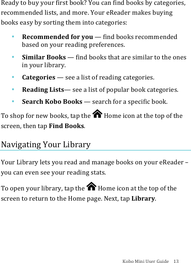 Kobo!Mini!User!Guide!!!!13!Ready!to!buy!your!first!book?!You!can!find!books!by!categories,!recommended!lists,!and!more.!Your!eReader!makes!buying!books!easy!by!sorting!them!into!categories:!• Recommended(for(you!—!find%books%recommended%based&amp;on&amp;your&amp;reading&amp;preferences.!• Similar&apos;Books!—!find%books%that%are%similar%to%the%ones%in#your#library.!• Categories!—!see#a#list#of#reading#categories.!• Reading(Lists—!see!a&quot;list&quot;of&quot;popular&quot;book&quot;categories.!• Search&apos;Kobo&apos;Books!—!search&apos;for&apos;a&apos;specific&apos;book.!To!shop!for!new!books,!tap!the! !Home!icon!at!the!top!of!the!screen,!then!tap!Find!Books.!Navigating!Your!Library!Your!Library!lets!you!read!and!manage!books!on!your!eReader!–!you!can!even!see!your!reading!stats.!To!open!your!library,!tap!the! !Home!icon!at!the!top!of!the!screen!to!return!to!the!Home!page.!Next,!tap!Library.!!!