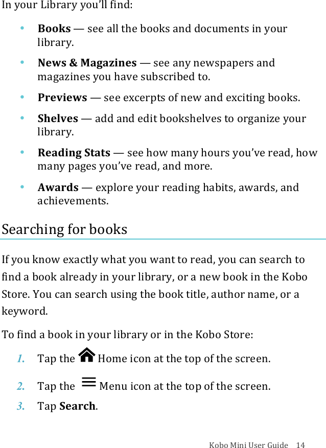 Kobo!Mini!User!Guide!!!!14!In!your!Library!you’ll!find:!• Books!—!see#all#the#books#and#documents#in#your#library.(!• News%&amp;%Magazines!—!see#any#newspapers#and#magazines)you)have)subscribed)to.!• Previews!—!see#excerpts#of#new#and#exciting#books.!• Shelves!—!add#and#edit#bookshelves#to#organize#your#library.!• Reading(Stats!—!see#how#many#hours#you’ve#read,#how#many%pages%you’ve%read,!and$more.!• Awards!—!explore&apos;your&apos;reading&apos;habits,&apos;awards,&apos;and&apos;achievements.!Searching!for!books!!If!you!know!exactly!what!you!want!to!read,!you!can!search!to!find!a!book!already!in!your!library,!or!a!new!book!in!the!Kobo!Store.!You!can!search!using!the!book!title,!author!name,!or!a!keyword.!To#find#a#book#in#your#library#or#in#the$Kobo$Store:!1. Tap$the$ !Home%icon%at%the%top%of%the%screen.!2. Tap$the$ Menu%icon%at%the%top%of%the%screen.!3. Tap$Search.!