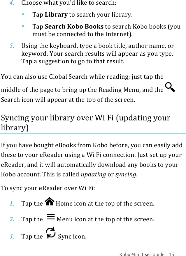 Kobo!Mini!User!Guide!!!!15!4. Choose$what%you&apos;d&amp;like&amp;to&amp;search:!• Tap$Library!to#search#your#library.!• Tap$Search!Kobo$Books!to#search#Kobo#books!(you%must%be%connected%to%the%Internet).!!5. Using&amp;the&amp;keyboard,&amp;type&amp;a&amp;book&amp;title,&amp;author&amp;name,&amp;or&amp;keyword.)Your)search)results)will)appear)as)you)type.!Tap$a$suggestion$to$go$to$that$result.!You!can!also!use!Global!Search!while!reading;!just!tap!the!middle!of!the!page!to!bring!up!the!Reading!Menu,!and!the!Search!icon!will!appear!at!the!top!of!the!screen.!!Syncing!your!library!over!Wi!Fi!(updating!your!library)!If!you!have!bought!eBooks!from!Kobo!before,!you!can!easily!add!these!to!your!eReader!using!a!Wi!Fi!connection.!Just!set!up!your!eReader,!and!it!will!automatically!download!any!books!to!your!Kobo!account.!This!is!called!updating!or!syncing.!To!sync!your!eReader!over!Wi!Fi:!1. Tap$the$ !Home%icon%at%the%top%of%the%screen.!2. Tap$the$ Menu%icon%at%the%top%of%the%screen.!3. Tap$the$ !Sync%icon.%!