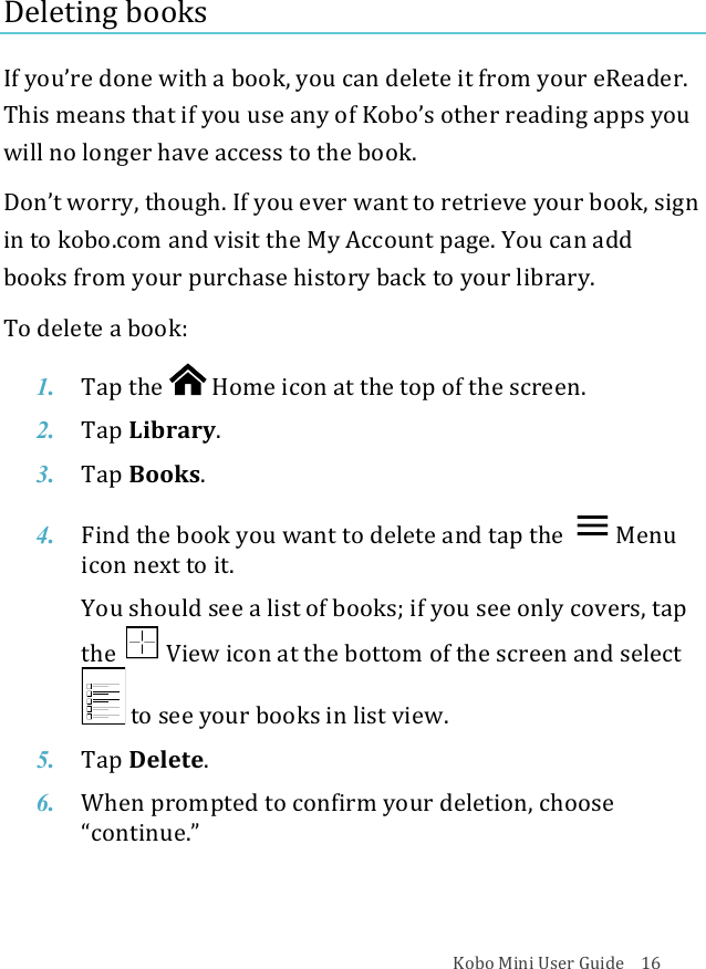 Kobo!Mini!User!Guide!!!!16!Deleting(books!If!you’re!done!with!a!book,!you!can!delete!it!from!your!eReader.!This!means!that!if!you!use!any!of!Koboʼs!other!reading!apps!you!will!no!longer!have!access!to!the!book.!!Donʼt!worry,!though.!If!you!ever!want!to!retrieve!your!book,!sign!in!to!kobo.com!and!visit!the!My!Account!page.!You!can!add!books!from!your!purchase!history!back!to!your!library.!To!delete!a!book:!1. Tap$the$ !Home%icon%at%the%top%of#the#screen.!2. Tap$Library.!3. Tap$Books.!!4. Find%the%book%you%want%to%delete%and%tap%the% Menu%icon%next%to%it.!You$should$see$a$list$of$books;$if$you$see$only$covers,$tap$the$ !View%icon%at%the%bottom$of$the$screen$and$select$!to#see#your#books#in#list#view.!5. Tap$Delete.!6. When%prompted%to%confirm%your%deletion,%choose%“continue.”!!