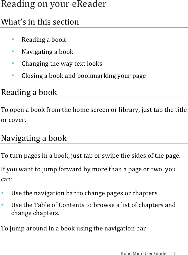 Kobo!Mini!User!Guide!!!!17!Reading!on!your!eReader!What’s!in!this!section!• Reading(a(book!• Navigating(a(book!• Changing&apos;the&apos;way&apos;text&apos;looks!• Closing(a&quot;book&quot;and$bookmarking$your$page!Reading!a!book!!To!open!a!book!from!the!home!screen!or!library,!just!tap!the!title!or!cover.!Navigating!a!book!To!turn!pages!in!a!book,!just!tap!or!swipe!the!sides!of!the!page.!If!you!want!to!jump!forward!by!more!than!a!page!or!two,!you!can:!• Use$the$navigation$bar$to$change$pages$or$chapters.!• Use$the$Table$of$Contents$to$browse$a$list$of$chapters$and$change&apos;chapters.!To!jump!around!in!a!book!using!the!navigation!bar:!