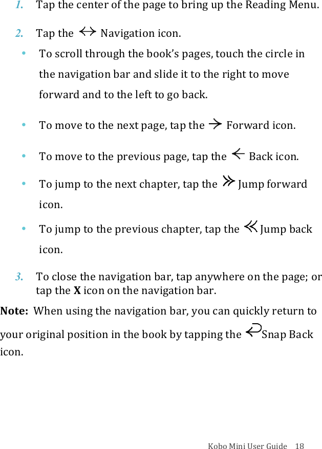 Kobo!Mini!User!Guide!!!!18!1. Tap$the$center$of$the$page$to$bring$up$the$Reading$Menu.!2. Tap$the!!Navigation)icon.!• To!scroll!through!the!book’s!pages,!touch!the!circle!in!the!navigation!bar!and!slide!it!to!the!right!to!move!forward!and!to!the!left!to!go!back.!• To!move!to!the!next!page,!tap!the! Forward!icon.!• To!move!to!the!previous!page,!tap!the !Back!icon.!• To!jump!to!the!next!chapter,!tap!the! !Jump!forward!icon.!• To!jump!to!the!previous!chapter,!tap!the! !Jump!back!icon.!3. To!close!the$navigation$bar,$tap$anywhere$on$the$page;$or$tap$the$X!icon%on%the%navigation%bar.!Note:!!When!using!the!navigation!bar,!you!can!quickly!return!to!your!original!position!in!the!book!by!tapping!the! Snap!Back!icon.!!!!