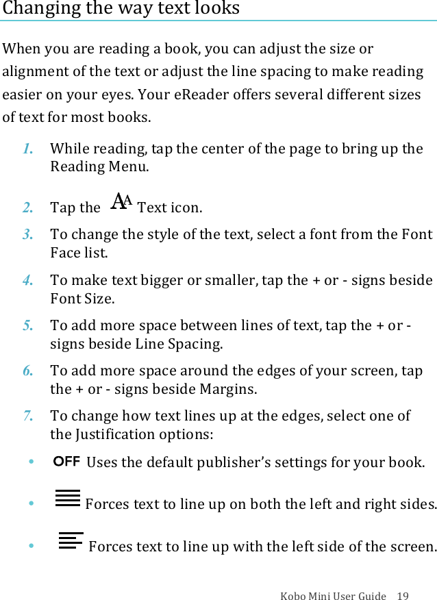 Kobo!Mini!User!Guide!!!!19!Changing!the!way!text!looks!When!you!are!reading!a!book,!you!can!adjust!the!size!or!alignment!of!the!text!or!adjust!the!line!spacing!to!make!reading!easier!on!your!eyes.!Your!eReader!offers!several!different!sizes!of!text!for!most!books.!1. While&amp;reading,&amp;tap#the#center#of#the#page#to#bring#up#the#Reading(Menu.!2. Tap$the$ Text%icon.!3. To#change#the#style#of#the#text,#select#a#font#from#the#Font#Face%list.!4. To#make#text#bigger#or#smaller,#tap#the#+#or#^!signs%beside%Font&quot;Size.!5. To#add#more#space#between#lines#of#text,#tap#the#+#or#^!signs%beside%Line%Spacing.!6. To#add#more#space#around#the#edges#of#your#screen,#tap#the$+$or$^!signs%beside%Margins.!7. To#change#how#text#lines#up#at#the$edges,$select$one$of$the$Justification$options:!• !!Uses!the!default!publisher’s!settings!for!your!book.!• !Forces!text!to!line!up!on!both!the!left!and!right!sides.!• ! !Forces!text!to!line!up!with!the!left!side!of!the!screen.!